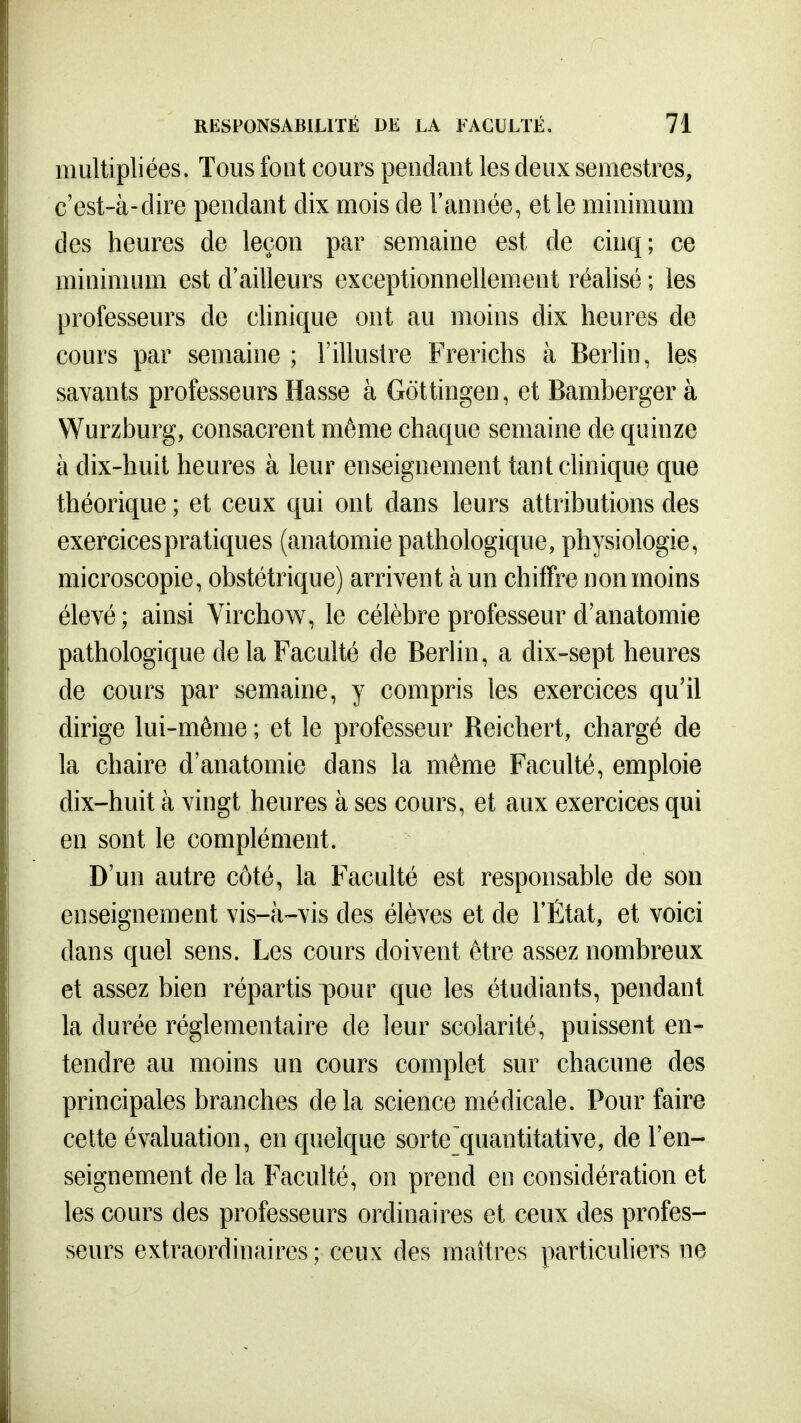 multipliées. Tous font cours pendant les deux semestres, c'est-à-dire pendant dix mois de l'année, et le minimum des heures de leçon par semaine est de cinq; ce minimum est d'ailleurs exceptionnellement réalisé ; les professeurs de clinique ont au moins dix heures de cours par semaine ; l'illustre Frerichs à Berlin, les savants professeurs Hasse à Gôttingen, et Bamberger à Wurzburg, consacrent même chaque semaine de quinze à dix-huit heures à leur enseignement tant cUnique que théorique; et ceux qui ont dans leurs attributions des exercices pratiques (anatomie pathologique, physiologie, microscopie, obstétrique) arrivent à un chiffre non moins élevé; ainsi Yirchow, le célèbre professeur d'anatomie pathologique de la Faculté de Berlin, a dix-sept heures de cours par semaine, y compris les exercices qu'il dirige lui-même ; et le professeur Reichert, chargé de la chaire d'anatomie dans la même Faculté, emploie dix-huit à vingt heures à ses cours, et aux exercices qui en sont le complément. D'un autre côté, la Faculté est responsable de son enseignement vis-à-vis des élèves et de l'État, et voici dans quel sens. Les cours doivent être assez nombreux et assez bien répartis pour que les étudiants, pendant la durée réglementaire de leur scolarité, puissent en- tendre au moins un cours complet sur chacune des principales branches delà science médicale. Pour faire cette évaluation, en quelque sorte quantitative, de l'en- seignement de la Faculté, on prend en considération et les cours des professeurs ordinaires et ceux des profes- seurs extraordinaires ; ceux des maîtres particuliers ne