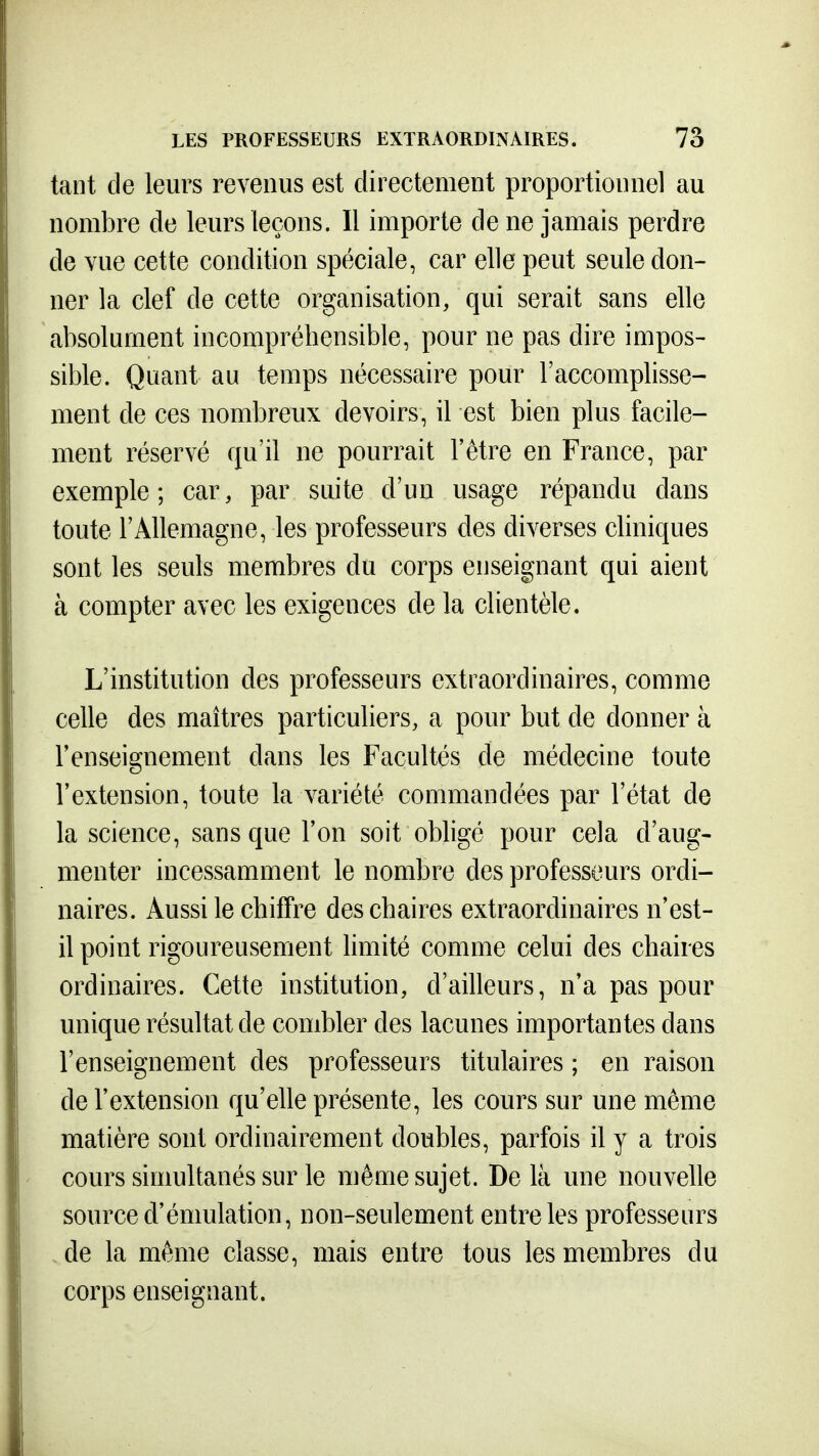 tant de leurs revenus est directement proportionnel au nombre de leurs leçons. Il importe de ne jamais perdre de vue cette condition spéciale, car elle peut seule don- ner la clef de cette organisation, qui serait sans elle absolument incompréhensible, pour ne pas dire impos- sible. Quant au temps nécessaire pour l'accomplisse- ment de ces nombreux devoirs, il est bien plus facile- ment réservé qu'il ne pourrait l'être en France, par exemple; car, par suite d'un usage répandu dans toute l'Allemagne, les professeurs des diverses cliniques sont les seuls membres du corps enseignant qui aient à compter avec les exigences de la clientèle. L'institution des professeurs extraordinaires, comme celle des maîtres particuliers, a pour but de donner à l'enseignement dans les Facultés de médecine toute l'extension, toute la variété commandées par l'état de la science, sans que l'on soit obligé pour cela d'aug- menter incessamment le nombre des professeurs ordi- naires. Aussi le chiffre des chaires extraordinaires n'est- il point rigoureusement limité comme celui des chaires ordinaires. Cette institution, d'ailleurs, n'a pas pour unique résultat de combler des lacunes importantes dans l'enseignement des professeurs titulaires ; en raison de l'extension qu'elle présente, les cours sur une même matière sont ordinairement doubles, parfois il y a trois cours simultanés sur le même sujet. De là une nouvelle source d'émulation, non-seulement entre les professeurs de la même classe, mais entre tous les membres du corps enseignant.