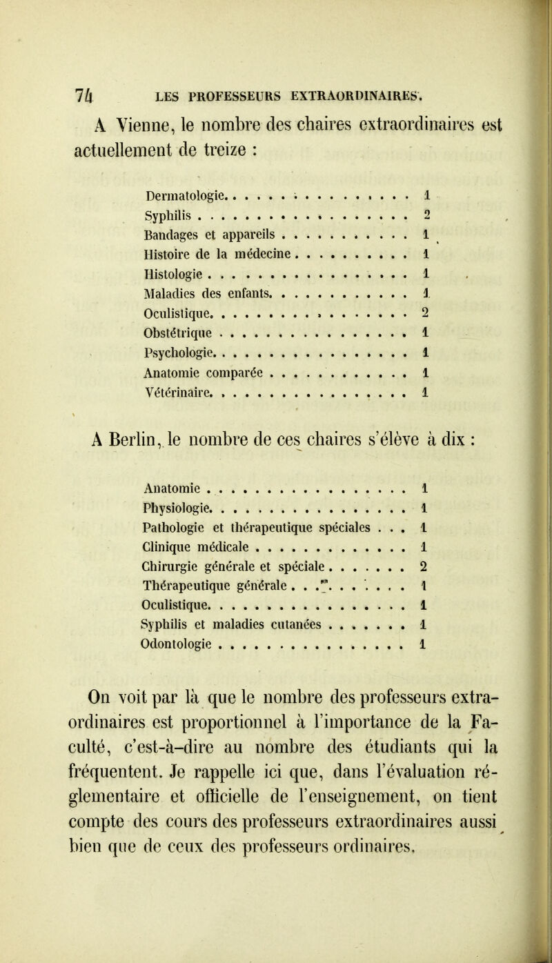 A Vienne, le nombre des chaires extraordinaires est actuellement de treize : Dermatologie i 1 Syphilis 2 Bandages et appareils 1 Histoire de la médecine 1 Histologie 1 Maladies des enfants J. Oculistique. 2 Obstétrique 1 Psychologie 1 Anatomie comparée 1 Vétérinaire 1 A Berlin, le nombre de ces chaires s'élève à dix : Anatomie 1 Physiologie 1 Pathologie et thérapeutique spéciales ... 1 Clinique médicale 1 Chirurgie générale et spéciale 2 Thérapeutique générale .. ..... . 1 Oculistique 1 Syphilis et maladies cutanées ....... 1 Odontologie 1 On voit par là que le nombre des professeurs extra- ordinaires est proportionnel à l'importance de la Fa- culté, c'est-à-dire au nombre des étudiants qui la fréquentent. Je rappelle ici que, dans l'évaluation ré- glementaire et oflicielle de l'enseignement, on tient compte des cours des professeurs extraordinaires aussi bien que de ceux des professeurs ordinaires.