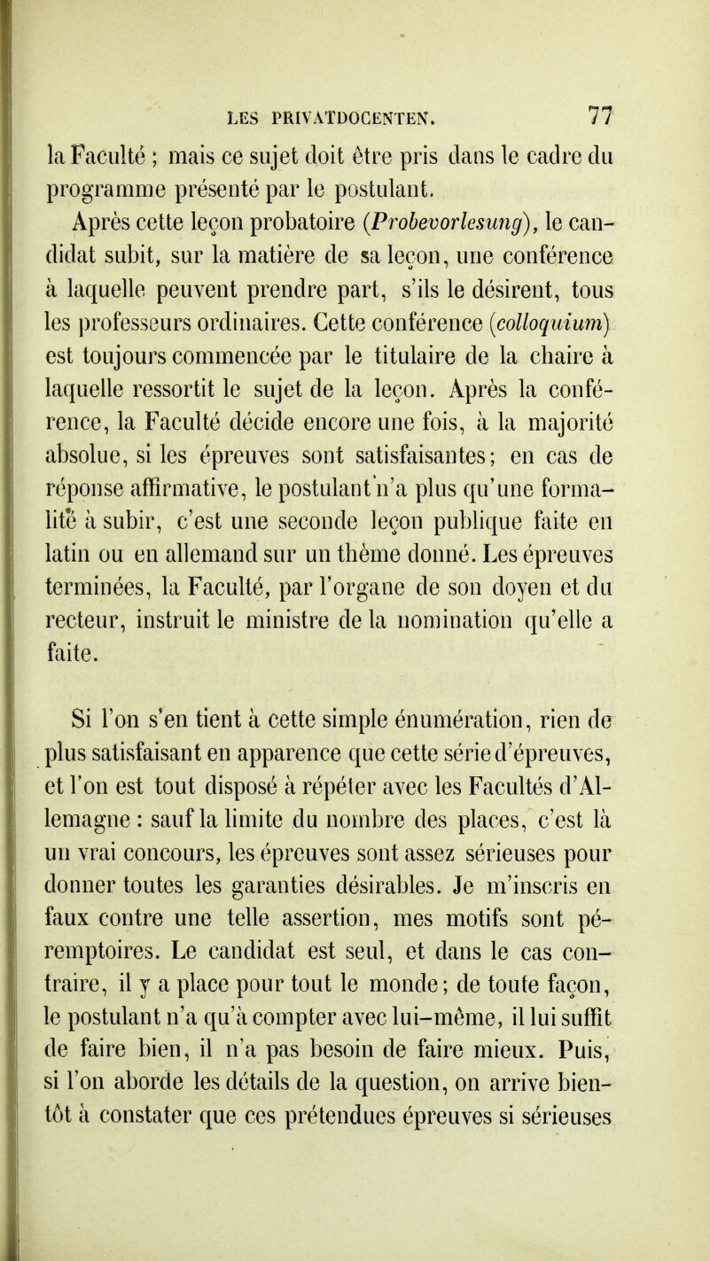 la Faculté ; mais ce sujet doit être pris dans le cadre du programme présenté par le postulant. Après cette leçon probatoire (Prohevorlesung), le can- didat subit, sur la matière de sa leçon, une conférence à laquelle peuvent prendre part, s'ils le désirent, tous les professeurs ordinaires. Cette conférence [colloquium) est toujours commencée par le titulaire de la chaire à laquelle ressortit le sujet de la leçon. Après la confé- rence, la Faculté décide encore une fois, à la majorité absolue, si les épreuves sont satisfaisantes; en cas de réponse affirmative, le postulant n'a plus qu'une forma- lité à subir, c'est une seconde leçon publique faite en latin ou en allemand sur un thème donné. Les épreuves terminées, la Faculté, par l'organe de son doyen et du recteur, instruit le ministre de la nomination qu'elle a faite. Si l'on s'en tient à cette simple énumération, rien de plus satisfaisant en apparence que cette série d'épreuves, et l'on est tout disposé à répéter avec les Facultés d'Al- lemagne: sauf la limite du nombre des places, c'est là un vrai concours, les épreuves sont assez sérieuses pour donner toutes les garanties désirables. Je m'inscris en faux contre une telle assertion, mes motifs sont pé- remptoires. Le candidat est seul, et dans le cas con- traire, il y a place pour tout le monde; de toute façon, le postulant n'a qu'à compter avec lui-même, il lui suffit de faire bien, il n'a pas besoin de faire mieux. Puis, si l'on aborde les détails de la question, on arrive bien- tôt à constater que ces prétendues épreuves si sérieuses
