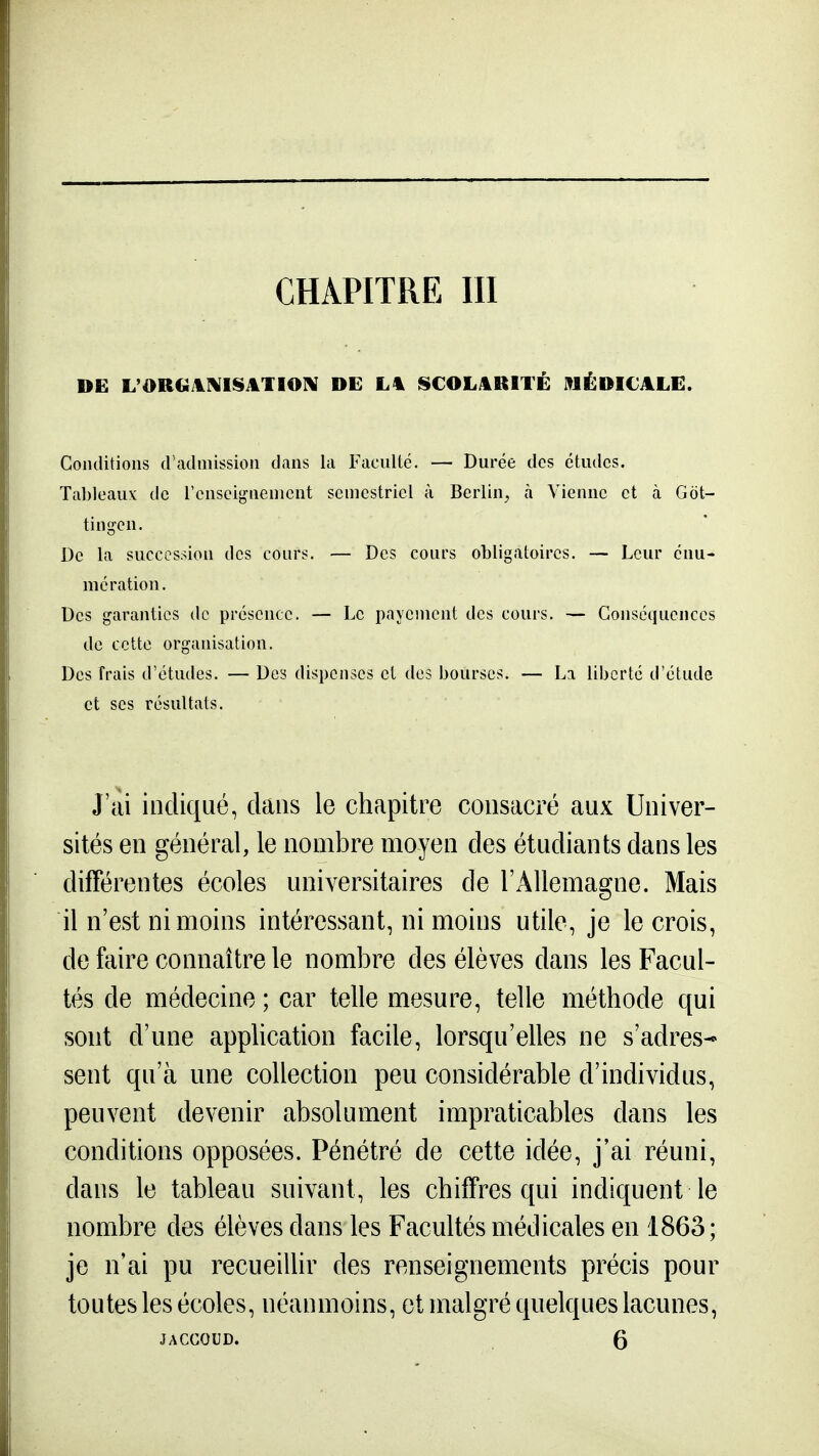 CHAPITRE m DE L'OR€iil]MlSATIO]\ DE L% ISCOLjlBlTÉ MÉDICALE. Conditions d'admission dans la Faculté. — Durée des études. Tableaux de l'enseignement semestriel à Berlin^ à Vienne et à Gdt- tingen. De la succession des cours. — Des cours obligatoires. — Leur énu- mération. Des garanties de présence. — Le payement des cours. — Conséquences de cette organisation. Des frais d'études. — Des dispenses et des bourses. — La liberté d'étude et ses résultats. J'cii indiqué, dans le chapitre consacré aux Univer- sités en général, le nombre moyen des étudiants dans les différentes écoles universitaires de l'Allemagne. Mais il n'est ni moins intéressant, ni moins utile, je le crois, de faire connaître le nombre des élèves dans les Facul- tés de médecine ; car telle mesure, telle méthode qui sont d'une application facile, lorsqu'elles ne s'adres- sent qu'à une collection peu considérable d'individus, peuvent devenir absolument impraticables dans les conditions opposées. Pénétré de cette idée, j'ai réuni, dans le tableau suivant, les chiffres qui indiquent le nombre des élèves dans les Facultés médicales en 1863; je n'ai pu recueillir des renseignements précis pour toutes les écoles, néanmoins, et malgré quelques lacunes, JACCOUD. 5