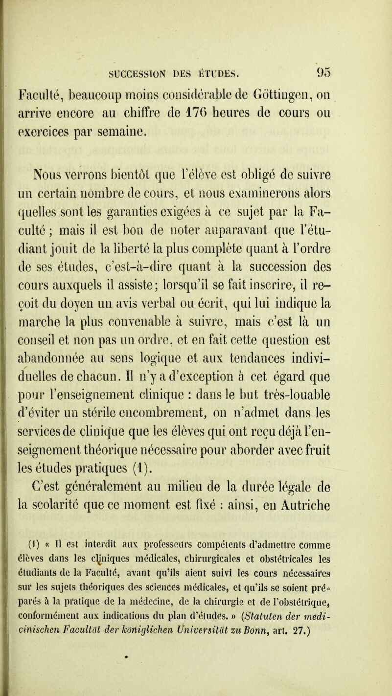 Faculté, beaucoup moins considérable de Gdttiiigeii, on arrive encore au chiffre de 17G heures de cours ou exercices par semaine. Nous verrons bientôi que l'élève est obligé de suivre un certain nombre de cours, et nous examinerons alors quelles sont les garanties exigées à ce sujet par la Fa- culté ; mais il est bon de noter auparavant que l'étu- diant jouit de la liberté la plus complète quant à l'ordre de ses études, c'est-à-dire quant à la succession des cours auxquels il assiste; lorsqu'il se fait inscrire, il re- çoit du doyen un avis verbal ou écrit, qui lui indique la marche la plus convenable à suivre, mais c'est là un conseil et non pas un ordre, et en fait cette question est abandonnée au sens logique et aux tendances indivi- duelles de chacun. îl n'y a d'exception à cet égard que pour l'enseignement clinique : dans le but très-louable d'éviter un stérile encombrement, on n'admet dans les services de clinique que les élèves qui ont reçu déjà l'en- seignement théorique nécessaire pour aborder avec fruit les études pratiques (1). C'est généralement au milieu de la durée légale de la scolarité que ce moment est fixé : ainsi, en Autriche ()) « n est interdit aux professeurs compétents d'admettre comme élèves dans les cHiniques médicales^ Chirurgicales et obstétricales les étudiants de la Faculté, avant qu'ils aient suivi les cours nécessaires sur les sujets théoriques des sciences médicales, et qu'ils se soient pré-^ parés à la pratique de la médecine, de la chirurgie et de l'obstétrique, conformément aux indications du plan d'études. » {Sfatuten der medi- cinischen Facultat der kortiglichen Ûnivetsitat zu Bonn, art. 27.)