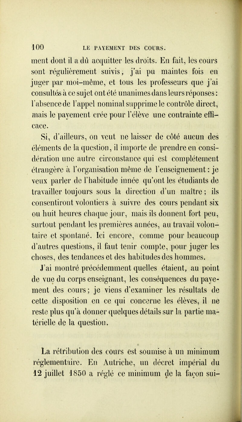 ment dont il a dû acquitter les droits. En fait, les cours sont régulièrement suivis, j'ai pu maintes fois en juger par moi-même, et tous les professeurs que j'ai consultés à ce sujet ont été unanimes dans leurs réponses : Tabsencede l'appel nominal supprime le contrôle direct, mais le payement crée pour l'élève une contrainte effi- cace. Si, d'ailleurs, on veut ne laisser de côté aucun des éléments de la question, il importe de prendre en consi- dération une autre circonstance qui est complètement étrangère à l'organisation même de l'enseignement : je veux parler do l'habitude innée qu'ont les étudiants de travailler toujours sous la direction d'un maître ; ils consentiront volontiers à suivre des cours pendant six ou huit heures chaque jour, mais ils donnent fort peu, surtout pendant les premières années, au travail volon- taire et spontané. Ici encore, comme pour beaucoup d'autres questions, il faut tenir compte, pour juger les choses, des tendances et des habitudes des hommes. J'ai montré précédemment quelles étaient, au point de vue du corps enseignant, les conséquences du paye- ment des cours ; je viens d'examiner les résultats de cette disposition en ce qui concerne les élèves, il ne reste plus qu'à donner quelques détails sur la partie ma- térielle dç la question. La rétribution des cours est soumise à un minimum réglementaire. En Autriche, un décret impérial du 12 juillet 1850 a réglé ce minimum de la façon sui-