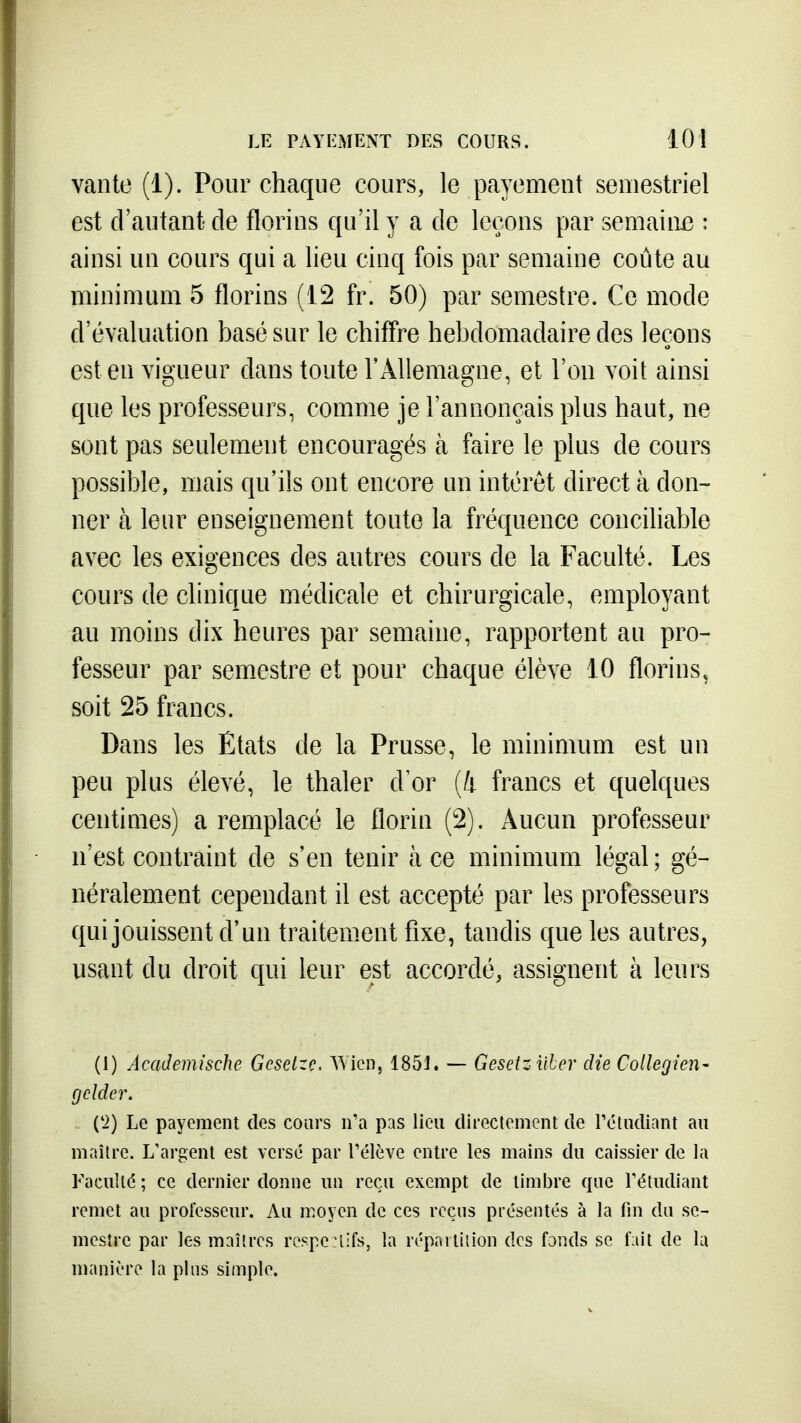vante (1). Pour chaque cours, le payement semestriel est d'autant cle florins qu'il y a de leçons par semaini3 : ainsi un cours qui a lieu cinq fois par semaine coûte au minimum 5 florins (12 fr. 50) par semestre. Ce mode d'évaluation basé sur le chiffre hebdomadaire des leçons est en vigueur dans toute l'Allemagne, et l'on voit ainsi que les professeurs, comme je l'annonçais plus haut, ne sont pas seulement encouragés à faire le plus de cours possible, mais qu'ils ont encore un intérêt direct à don- ner à leur enseignement toute la fréquence conciliable avec les exigences des autres cours de la Faculté. Les cours de clinique médicale et chirurgicale, employant au moins dix heures par semaine, rapportent au pro- fesseur par semestre et pour chaque élève 10 florins, soit 25 francs. Dans les Etats de la Prusse, le minimum est un peu plus élevé, le thaler d'or (4 francs et quelques centimes) a remplacé le florin (2). Aucun professeur n'est contraint de s'en tenir à ce minimum légal; gé- néralement cependant il est accepté par les professeurs qui jouissent d'un traitement fixe, tandis que les autres, usant du droit qui leur est accordé, assignent à leurs (1) Academische Gcselzç. Wicn, 1851. — Gesetzi'iber die Collégien- gclder. ('2) Le payement des cours n'a pas lieu directement de réliidiant au maître. L'argent est versé par l'élève entre les mains du caissier de la Faculté ; ce dernier donne un reçu exempt de timbre que l'étudiant remet au professeur. Au moyen de ces reçus présentés à la fin du se- mestre par les maîtres respenifs, la répartition des fands se fait de lu manière la plus simple.