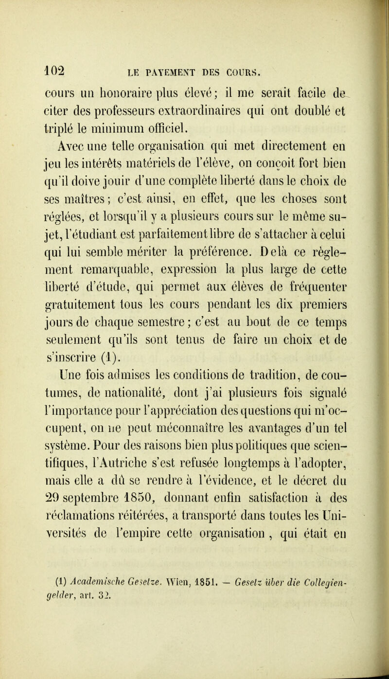 cours LUI honoraire plus élevé ; il me serait facile de^ citer des professeurs extraordinaires qui ont doublé et triplé le minimum ofHciel. Avec une telle organisation qui met directement en jeu les intérêts matériels de l'élève, on conçoit fort bien qu'il doive jouir d'une complète liberté dans le choix de ses maîtres; c'est ainsi, en effet, que les choses sont réglées, et lorsqu'il y a plusieurs cours sur le même su- jet, l'étudiant est parfaitement hbre de s'attacher à celui qui lui semble mériter la préférence. Delà ce règle- ment remarquable, expression la plus large de cette liberté d'étude, qui permet aux élèves de fréquenter gratuitement tous les cours pendant les dix premiers jours de chaque semestre ; c'est au bout de ce temps seulement qu'ils sont tenus de faire un choix et de s'inscrire (1). Une fois admises les conditions de tradition, de cou- tumes, de nationalité, dont j'ai plusieurs fois signalé l'importance pour l'appréciation des questions qui m'oc- cupent, on ne peut méconnaître les avantages d'un tel système. Pour des raisons bien plus politiques que scien- tifiques, l'Autriche s'est refusée longtemps à l'adopter, mais elle a dû se rendre à l'évidence, et le décret du 29 septembre 1850, donnant enfin satisfaction à des réclamations réitérées, a transporté dans toutes les Uni- versités de Tempire cette organisation , qui était en (1) Academische Ge^elze. Wien, 1851. - Geselz iiber die Collegien- gelder, arr. 32.