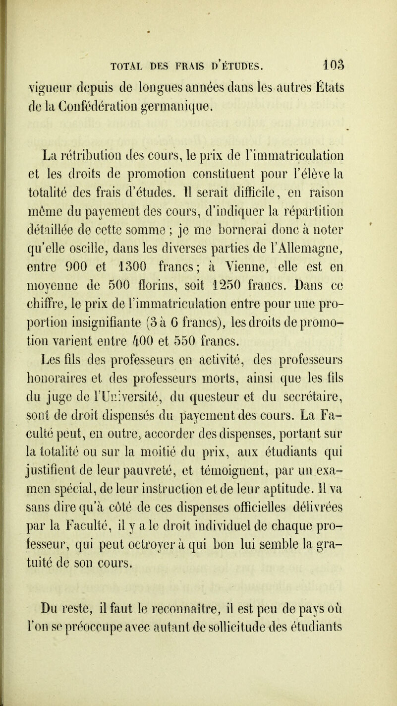 TOTAL DES FRAIS d'ÉTUDES. lOo vigueur depuis de longues années dans les autres États de la Confédération germanique. La rétribution des cours, le prix de l'immatriculation et les droits de promotion constituent pour l'élève la totalité des frais d'études. Il serait difficile, en raison même du payement des cours, d'indiquer la répartition détaillée de cette somme ; je me bornerai donc à noter qu'elle oscille, dans les diverses parties de l'Allemagne, entre 900 et 1300 francs; à Vienne, elle est en moyenne de 500 florins, soit 1250 francs. Dans ce chifl're, le prix de l'immatriculation entre pour une pro- portion insignifiante (3 à G francs), les droits de promo- tion varient entre 400 et 550 francs. Les fils des professeurs en activité, des professeurs honoraires et des professeurs morts, ainsi que les fils du juge de TUiiiversité, du questeur et du secrétaire, sont de droit dispensés du payement des cours. La Fa- culté peut, en outre, accorder des dispenses, portant sur la totalité ou sur la moitié du prix, aux étudiants qui justifient de leur pauvreté, et témoignent, par un exa- men spécial, de leur instruction et de leur aptitude. îl va sans dire qu'à côté de ces dispenses officielles délivrées par la Faculté, il y a le droit individuel de chaque pro- fesseur, qui peut octroyer à qui bon lui semble la gra- tuité de son cours. Du reste, il faut le reconnaître, il est peu de pays où l'on se préoccupe avec autant de sollicitude des étudiants