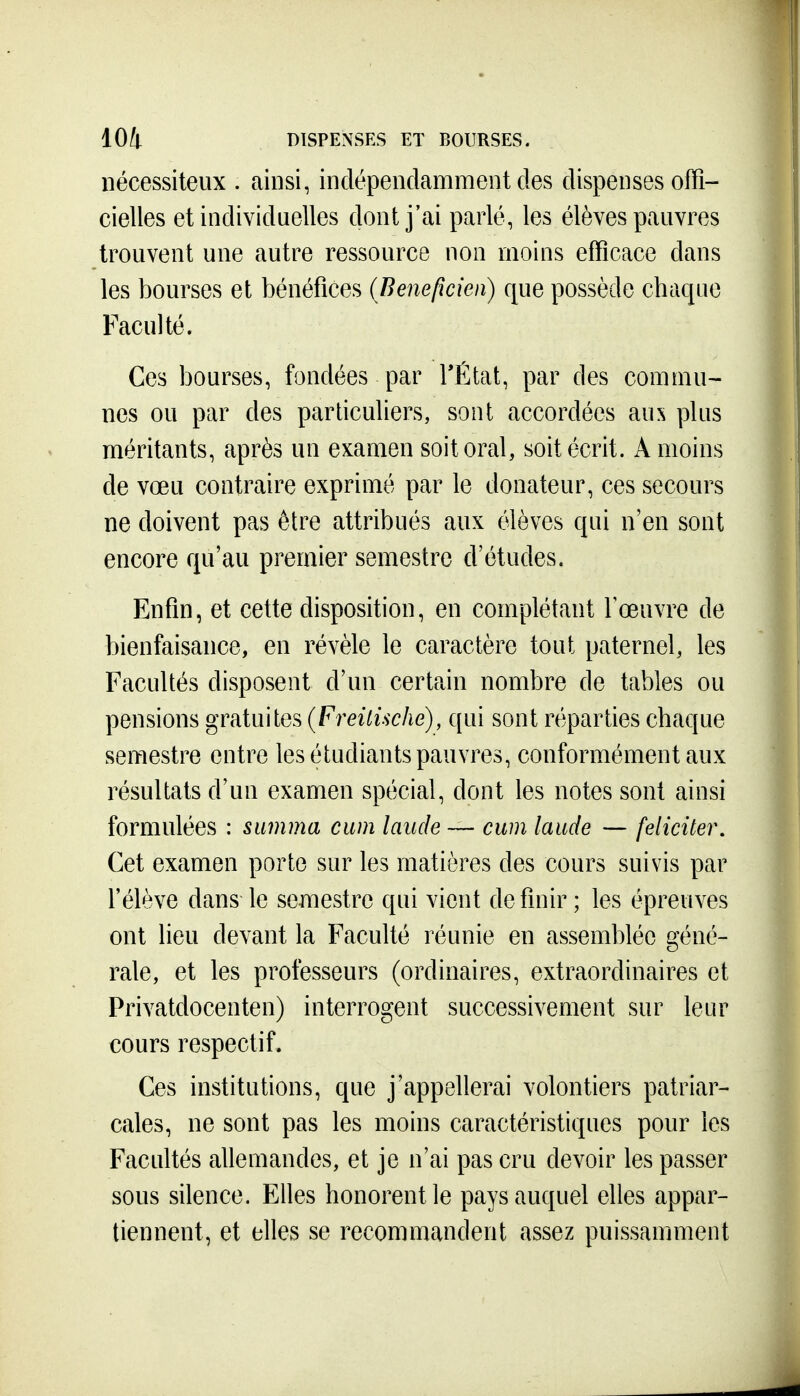 101 DISPENSES ET BOURSES. nécessiteux . ainsi, indépendamment des dispenses offi- cielles et individuelles dont j'ai parlé, les élèves pauvres trouvent une autre ressource non moins efficace dans les bourses et bénéfices (Benefxcien) que possède chaque Faculté. Ces bourses, fondées par TÉtat, par des commu- nes ou par des particuliers, sont accordées aux plus méritants, après un examen soit oral, soit écrit. A moins de vœu contraire exprimé par le donateur, ces secours ne doivent pas être attribués aux élèves qui n'en sont encore qu'au premier semestre d'études. Enfin, et cette disposition, en complétant Fœuvre de bienfaisance, en révèle le caractère tout paternel, les Facultés disposent d'un certain nombre de tables ou pensions gratuites (Freitische), qui sont réparties chaque semestre entre les étudiants pauvres, conformément aux résultats d'un examen spécial, dont les notes sont ainsi formulées : summa cum lande — cwn laude — féliciter. Cet examen porte sur les matières des cours suivis par l'élève dans le semestre qui vient définir; les épreuves ont lieu devant la Faculté réunie en assemblée géné- rale, et les professeurs (ordinaires, extraordinaires et Privatdocenten) interrogent successivement sur leur cours respectif. Ces institutions, que j'appellerai volontiers patriar- cales, ne sont pas les moins caractéristiques pour les Facultés allemandes, et je n'ai pas cru devoir les passer sous silence. Elles honorent le pays auquel elles appar- tiennent, et elles se recommandent assez puissamment