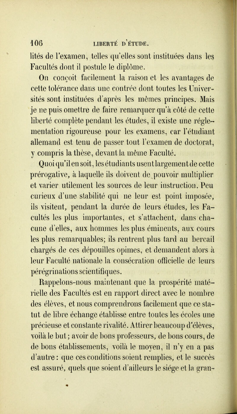 lités de l'examen, telles qu'elles sont instituées dans les Facultés dont il postule le diplôme. On conçoit facilement la raison et les avantages de celte tolérance dans une contrée dont toutes les Univer- sités sont instituées d'après les mômes principes. Mais je ne puis omettre de faire remarquer qu'à côté de cette liberté complète pendant les études, il existe une régle- mentation rigoureuse pour les examens, car l'étudiant allemand est tenu de passer tout l'examen de doctorat, y compris la thèse, devant la môme Faculté. Quoi qu'ilen soit, les étudiants usent largement de cette prérogative, à laquelle ils doivent de pouvoir multiplier et varier utilement les sources de leur instruction. Peu curieux d'une stabilité qui ne leur est point imposée, ils visitent, pendant la durée de leurs études, les Fa- cultés les plus importantes, et s'attachent, dans cha~ cune d'elles, aux hommes les plus émiuents, aux cours les plus remarquables; ils rentrent plus tard au bercail chargés de ces dépouilles opimes, et demandent alors à leur Faculté nationale la consécration officielle de leurs pérégrinations scientifiques. Rappelons-nous maintenant que la prospérité maté- rielle des Facultés est en rapport direct avec le nombre des élèves, et nous comprendrons facilement que ce sta- tut de libre échange établisse entre toutes les écoles une précieuse et constante rivalité. Attirer beaucoup d'élèves, voilà le but ; avoir de bons professeurs, de bons cours, de de bons étabhssements, voilà le moyen, il n'y en a pas d'autre: que ces conditions soient remplies, et le succès est assuré, quels que soient d'ailleurs le siège et la gran-