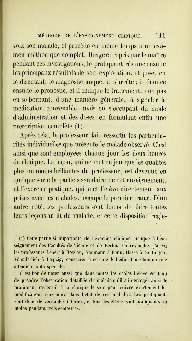 voix son malade, et procède en môme temps à un exa- men méthodique complet. Dirigé et repris parle maître pendant ces investigations, le pratiquant résume ensuite les principaux résultats de son exploration, et pose, en le discutant, le diagnostic auquel il s'arrête ; il énonce ensuite le pronostic, et il indique le traitement, non pas en se bornant, d'une manière générale, à signaler la médication convenable, mais en s'occupant du mode d'administration et des doses, en formulant enfin une prescription complète (1 ). Après cela, le professeur fait ressortir les particula- rités individuelles que présente le malade observé. C'est ainsi que sont employées chaque jour les deux heures de chnique. La leçon, qui ne met enjeu que les quahtés plus ou moins brillantes du professeur, est devenue en quelque sorte la partie secondaire de cet enseignement, et l'exercice pratique, qui met l'élève directement aux prises avec les malades, occupe le premier rang. D'un autre côté, les professeurs sont tenus de faire toutes leurs leçons au lit du malade, et cette disposition régle- (l) Cette partie si imporiaiile de l'exercice clinique iiian(|Lie u ren- seignement des Facultés de Vienne et de Berlin. En revanche, j'ai vu les professeurs Lebert à Breslau, Nauniann à Bonn, Hasse à Giittingenj Wunderlicli à Leipzig, consacrer à ce côté de l'éducation clinique uile attention toute spéciale. Il est bon dé noter aussi que dans toutes les étoles l'élève est tenu de prendre Tobservation détaillée du malade qu'il a interrogé ; aussi le pratiquant revient-il à la clinique le soir pour suivre exactement les modifications survenues dans l'état de ses malades; Les pratiquants sont donc de véritables internes, et tous les élèves sont pratiquants au moins pendant trois semestres;