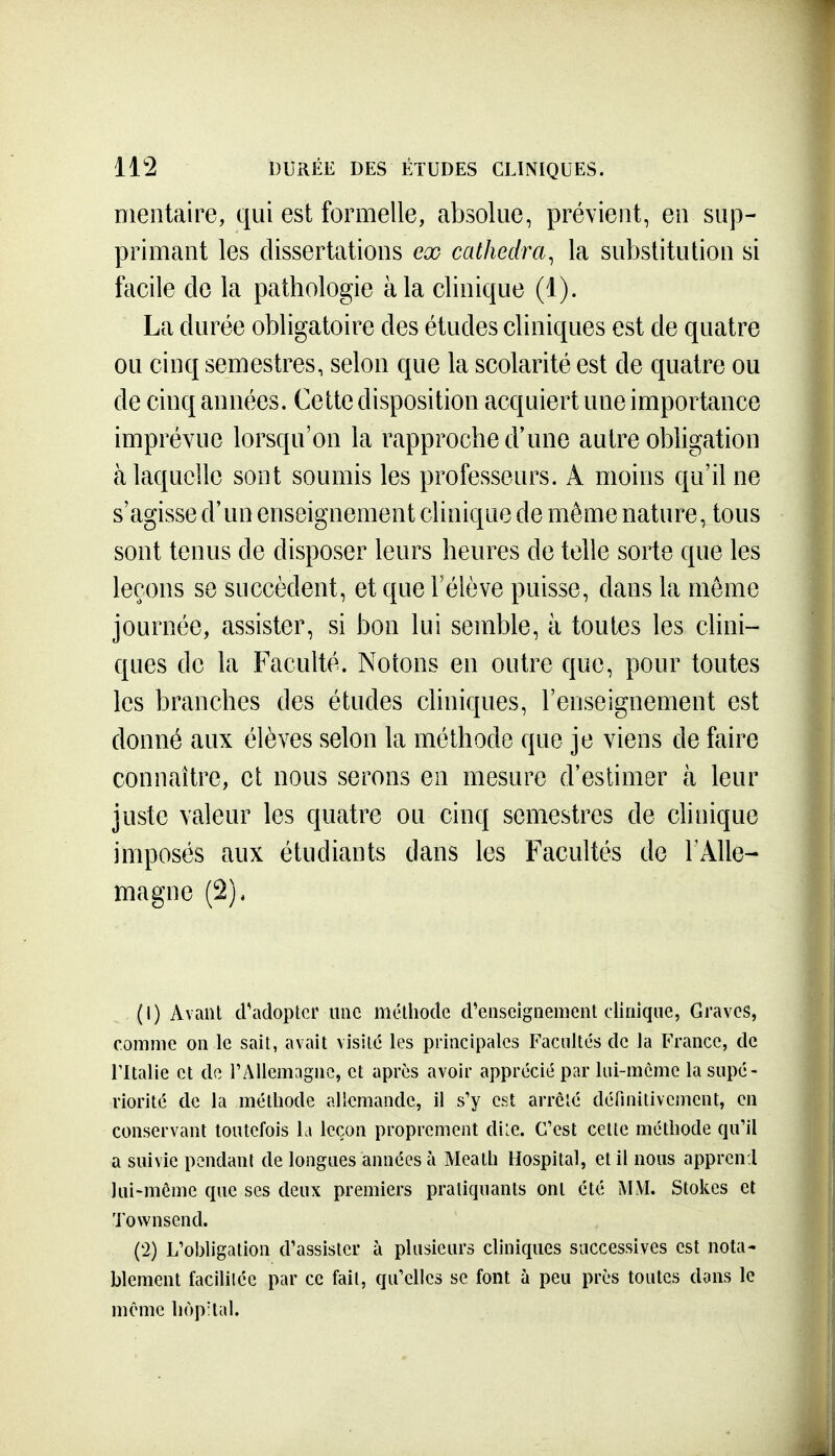 11*2 DURÉE DES ÉTUDES CLINIQUES. Dientaire, qui est formelle, absolue, prévient, eu sup- primant les dissertations ex cathedra, la substitution si facile de la pathologie à la clinique (1). La durée obligatoire des études cliniques est de quatre ou cinq semestres, selon que la scolarité est de quatre ou de cinq années. Cette disposition acquiert une importance imprévue lorsqu'on la rapproche d'une autre obligation à laquelle sont soumis les professeurs. A moins qu'il ne s'agisse d'un enseignement clinique de môme nature, tous sont tenus de disposer leurs heures de telle sorte que les leçons se succèdent, et que l'élève puisse, dans la môme journée, assister, si bon lui semble, à toutes les clini- ques de la Faculté. Notons en outre que, pour toutes les branches des études cliniques, l'enseignement est donné aux élèves selon la méthode que je viens de faire connaître, et nous serons en mesure d'estimer à leur juste valeur les quatre ou cinq semestres de clinique imposés aux étudiants dans les Facultés de l'Aile- magne (2), (1) Avant d'adopter une méthode d'enseignement clinique, Graves, comme on le sait, avait visité les principales Facultés de la France, de rUalie et de TAllemagne, et après avoir apprécié par lui-même la supé- riorité de la méthode allemande, il s'y est arrêté définitivement, en conservant toutefois la leçon proprement diLe. C'est cette méthode qu'il a suivie pendant de longues années à Meath Hospital, et il nous apprcn.l lui-même que ses deux premiers pratiquants ont été M\I. Stokes et Townsend. (2) L'obligation d'assister à plusieurs cliniques successives est nota- blement facililée par ce fait, qu'elles se font à peu près toutes dons le même hôpital.