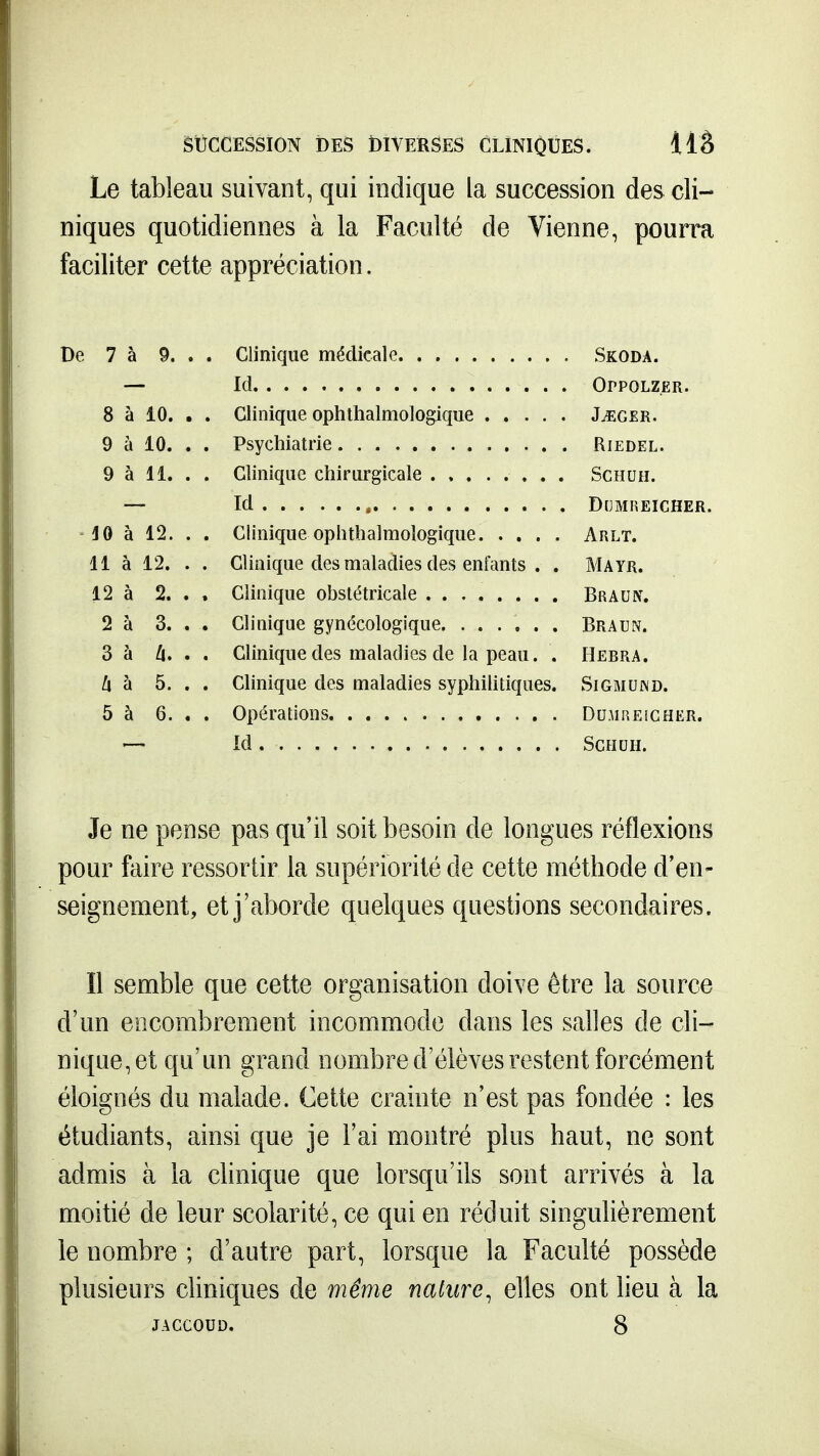 SUCCESSION DES DIVERSES CLINIQUES. llâ Le tableau suivant, qui indique la succession des cli- niques quotidiennes à la Faculté de Vienne, pourra faciliter cette appréciation. De 7 à 9. . . Clinique médicale Skoda. — Id OrpoLZ.ER. 8 à 10. . . Clinique ophthalmologique J^ger. 9 à 10. . . Psychiatrie Riedel. 9 à 11. . . Clinique chirurgicale Schuh. — Id , DCMFIEICHER. ' JO à 12. . . Clinique ophthalmologique Arlt. 11 à 12. . . Clinique des maladies des enfants . . Mayr. 12 à 2. . , Clinique obstétricale Braun. 2 à 3. . . Clinique gynécologique Braun. 3 à Z|. . . Clinique des maladies de la peau. . Hebra. [\ 'd 5. . . Clinique des maladies syphihtiques. Siomund. 5 à 6. . . Opérations Dumiîeicher. — Id Schuh. Je ne pense pas qu'il soit besoin de longues réflexions pour faire ressortir la supériorité de cette méthode d'en- seignement, et j'aborde quelques questions secondaires. Il semble que cette organisation doive être la source d'un encombrement incommode dans les salles de cli- nique, et qu'un grand nombre d'élèves restent forcément éloignés du malade. Cette crainte n'est pas fondée : les étudiants, ainsi que je l'ai montré plus haut, ne sont admis à la clinique que lorsqu'ils sont arrivés à la moitié de leur scolarité, ce qui en réduit singuUèrement le nombre ; d'autre part, lorsque la Faculté possède plusieurs cliniques de même nature^ elles ont lieu à la
