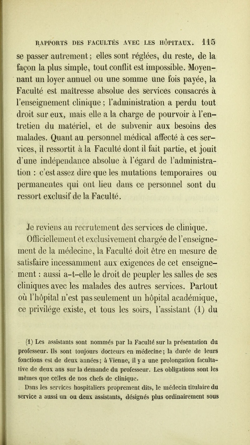 se passer autrement ; elles sont réglées, du reste, de la façon la plus simple, tout conflit est impossible. Moyen- nant un loyer annuel ou une somme une fois payée, la Faculté est maîtresse absolue des services consacrés à l'enseignement clinique ; l'administration a perdu tout droit sur eux, mais elle a la charge de pourvoir à l'en- tretien du matériel, et de subvenir aux besoins des malades. Quant au personnel médical affecté à ces ser- vices, il ressortit à la Faculté dont il fait partie, et jouit d'une indépendance absolue à l'égard de l'administra- tion : c'est assez dire que les mutations temporaires ou permanentes qui ont lieu dans ce personnel sont du ressort exclusif de la Faculté. Je reviens au recrutement des services de clinique. Officiellement et exclusivement chargée de l'enseigne- ment de la médecine, la Faculté doit être en mesure de satisfaire incessamment aux exigences de cet enseigne- ment : aussi a-t-elle le droit de peupler les salles de ses cliniques avec les malades des autres services. Partout où l'hôpital n'est pas seulement un hôpital académique, ce privilège existe, et tous les soirs, l'assistant (1) du (1) Les assistants sont nommés par la Faculté sur la présentation du professeur. Ils sont toujours docteurs en médecine ; la durée de leurs fonctions est de deux années ; à Vienne, il y a une prolongation faculta- tive de deux ans sur la demande du professeur. Les obligations sont les mêmes que celles de nos chefs de clinique. Dans les services hospitaliers proprement dits, le médecin titulaire du service a aussi un ou deux assistants, désignés plus ordinairement sous