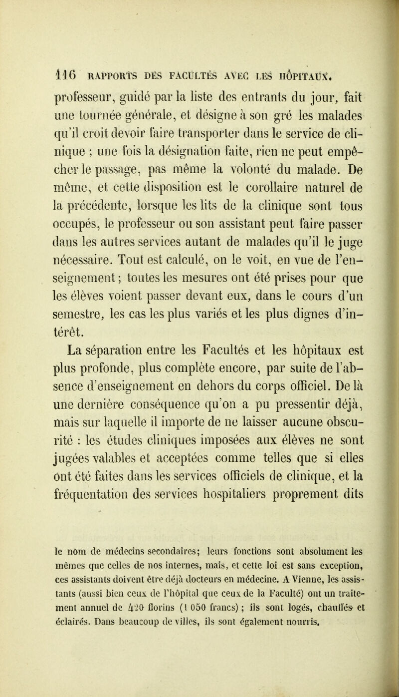 professeur, guidé par la liste des entrants du jour, fait une tournée générale, et désigne à son gré les malades qu'il croit devoir faire transporter dans le service de cli- nique ; une fois la désignation faite, rien ne peut empê- cher le passage, pas même la volonté du malade. De même, et cette disposition est le corollaire naturel de la précédente, lorsque les lits de la clinique sont tous occupés, le professeur ou son assistant peut faire passer dans les autres services autant de malades qu'il le juge nécessaire. Tout est calculé, on le voit, en vue de l'en- seignement ; toutes les mesures ont été prises pour que les élèves voient passer devant eux, dans le cours d'un semestre, les cas les plus variés et les plus dignes d'in- térêt. La séparation entre les Facultés et les hôpitaux est plus profonde, plus complète encore, par suite de l'ab- sence d'enseignement en dehors du corps officiel. Delà une dernière conséquence qu'on a pu pressentir déjà, mais sur laquelle il importe de ne laisser aucune obscu- rité : les études chniques imposées aux élèves ne sont jugées valables et acceptées comme telles que si elles ônt été faites dans les services officiels de clinique, et la fréquentation des services hospitaliers proprement dits le nom de médecins secondaires; leurs fonctions sont absolument les mêmes que celles de nos internes, mais, et cette loi est sans exception, ces assistants doivent être déjà docteurs en médecine. A Vienne, les assis- tants (aussi bien ceux de l'iiopital cpie ceux de la Faculté) ont un traite- ment annuel de ZiiO florins (l 050 francs) ; ils sont logés, chauliés' et éclairés. Dans beaucoup de villes, ils sont également nourris.