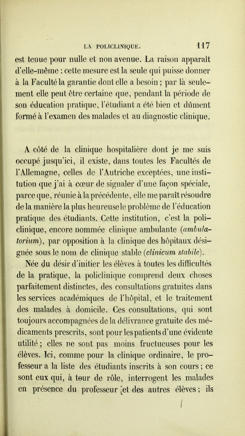 est tenue pour nulle et non avenue. La raison apparaît d'elle-même : cette mesure est la seule qui puisse donner à la Faculté la garantie dont elle a besoin ; par là seule- ment elle peut être certaine que, pendant la période de son éducation pratique, l'étudiant a été bien et dûment formé à l'examen des malades et au diagnostic clinique, A côté de la clinique hospitalière dont je me suis occupé jusqu'ici, il existe, dans toutes les Facultés de l'x^llemagne, celles de F Autriche exceptées, une insti- tution que j'ai à cœur de signaler d'une façon spéciale, parce que, réunie à la précédente, elle me paraît résoudre de la manière la plus heureusele problème de l'éducation pratique des étudiants. Cette institution, c'est la poli- clinique, encore nommée clinique ambulante (ambula- torium), par opposition à la clinique des hôpitaux dési- gnée sous le nom de clinique stable (clinicum stabilé). Née du désir d'initier les élèves à toutes les difficultés de la pratique, la policlinique comprend deux choses parfaitement distinctes, des consultations gratuites dans les services académiques de l'hôpital, et le traitement des malades à domicile. Ces consultations, qui sont toujours accompagnées de la délivrance gratuite des mé- dicaments prescrits, sont pour les patients d'une évidente utilité ; elles ne sont pas moins fructueuses pour les élèves. Ici, comme pour la clinique ordinaire, le pro- fesseur a la liste des étudiants inscrits à son cours ; ce sont eux qui, à tour de rôle, interrogent les malades en présence du professeur ^et des autres élèves ; ils