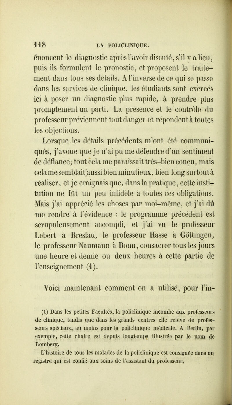 énoncent le diagnostic après l'avoir disculé, s'il y a lieu, puis ils formulent le pronostic, et proposent le traite- ment dans tous ses détails. A l'inverse de ce qui se passe dans les services de clinique, les étudiants sont exercés ici à poser un diagnostic plus rapide, à prendre plus promptement un parti. La présence et le contrôle du professeur préviennent tout danger et répondent à toutes les objections. Lorsque les détails précédents m'ont été communi- qués, j'avoue que je n'ai pu me défendre d'un sentiment de défiance; tout cela me paraissait très-bien conçu, mais cela me semblait aussi bien minutieux, bien long surtoutà réaliser, et je craignais que, dans la pratique, cette insti- tution ne fût un peu infidèle à toutes ces obligations. Mais j'ai apprécié les choses par moi-même, et j'ai dû me rendre à l'évidence : le programme précédent est scrupuleusement accompli, et j'ai vu le professeur Lebert à Breslau, le professeur Hasse à Gottingen, le professeur Naumann à Bonn, consacrer tous les jours une heure et demie ou deux heures à cette partie de l'enseignement (1). Voici maintenant comment on a utihsé, pour l'in- (i) Dans les petites Facultés, la policlinique incombe aux professeurs de clinique, tandis que dans les grands centres elle relève de profes- seurs spéciaux, au moins pour la policlinique médicale. A Berlin, par exemple, cette chaire est depuis longtemps illustrée par le nom de Romberg. L'histoire de tous les malades de la policlinique est consignée dans un registre qui est coniié aux soins de l'assistunt du professeur.