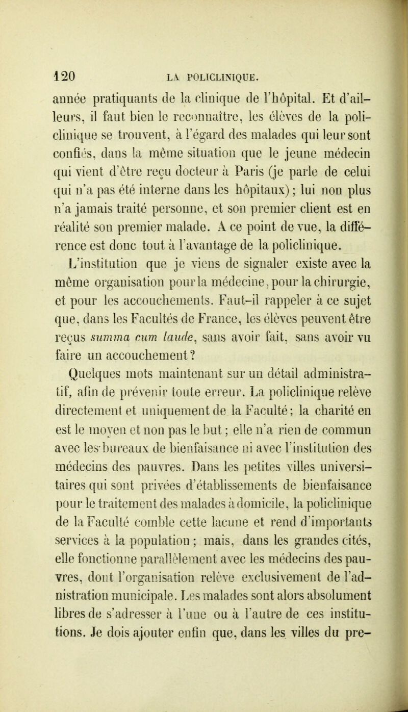 année pratiquants de la clinique Ae l'hôpital. Et d'ail- leurs, il faut bien le reconnaître, les élèves de la poli- clinique se trouvent, à l'égard des malades qui leur sont confiés, dans la même situation que le jeune médecin qui vient d'être reçu docteur à Paris (je parle de celui qui n'a pas été interne dans les hôpitaux) ; lui non plus n'a jamais traité personne, et son premier client est en réalité son premier malade. A ce point de vue, la diffé- rence est donc tout à l'avantage de la polichnique. L'institution que je viens de signaler existe avec la même organisation pour la médecine, pour la chirurgie, et pour les accouchements. Faut-il rappeler à ce sujet que. dans les Facultés de France, les élèves peuvent être reçus summa num lande, sans avoir fait, sans avoir vu faire un accouchement ? Quelques mots maintenant sur un détail administra- tif, afin de prévenir toute erreur. La policlinique relève directement et uniquement de la Faculté; la charité en est le moyen et non pas le Ijut ; elle n'a rien de commun avec les-bureaux de bienfaisance ni avec l'institution des médecins des pauvres. Dans les petites villes universi- taires qui sont privées,d'étabhssements de bienfaisance pour le traitement des malades à domicile, la policlinique de la Faculté comble cette lacune et rend d'importants services à la population ; mais, dans les grandes cités, elle fonctionne parallèlement avec les médecins des pau- vres, dont Forganisation relève exclusivement de l'ad- nistration municipale. Les malades sont alors absolument libres de s'adresser à l'une ou à l'autre de ces institu- tions. Je dois ajouter enfin que, dans les villes du pre-