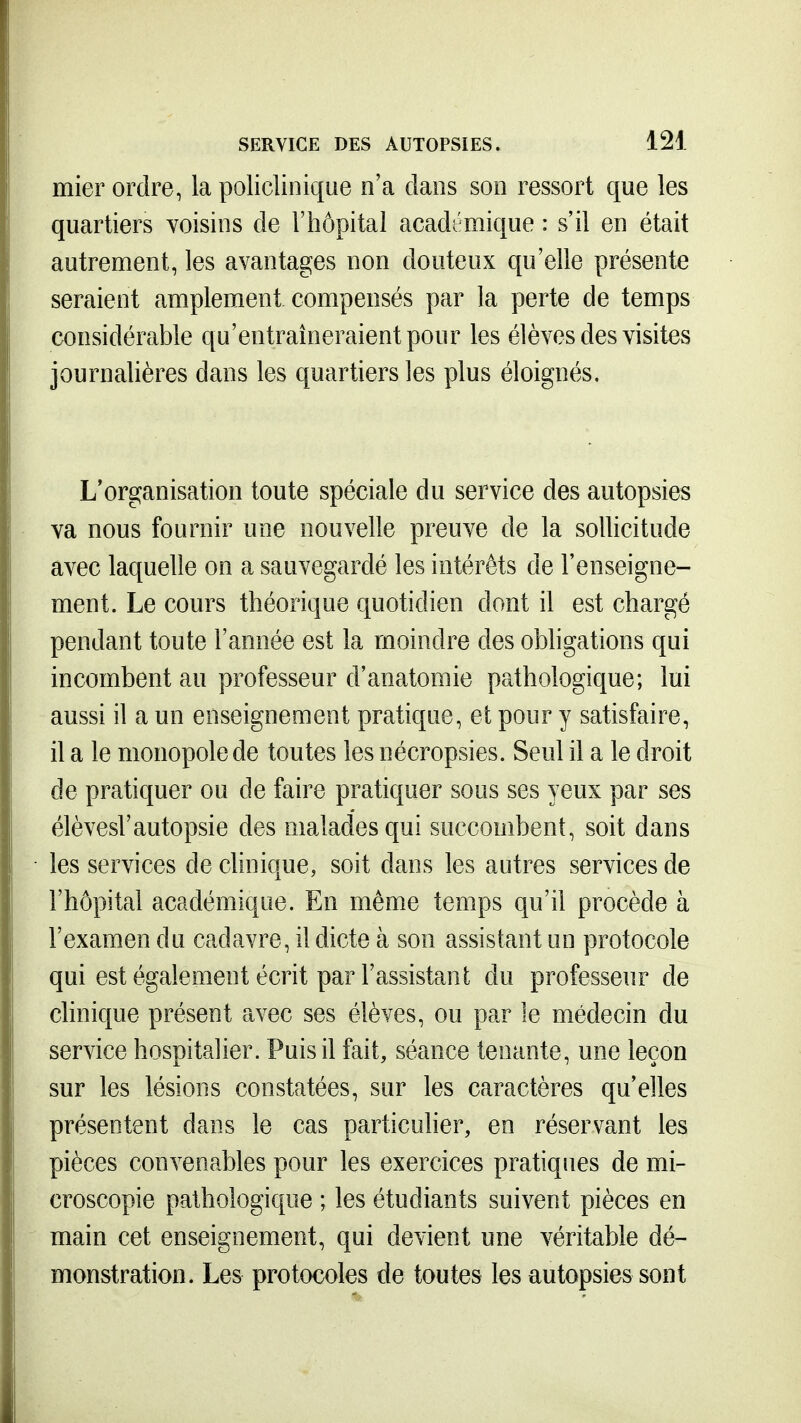 mier ordre, la policlinique o'a dans son ressort que les quartiers voisins de l'hôpital académique : s'il en était autrement, les avantages non douteux qu'elle présente seraient amplement compensés par la perte de temps considérable qu'entraîneraient pour les élèves des visites journalières dans les quartiers les plus éloignés. L'organisation toute spéciale du service des autopsies va nous fournir une nouvelle preuve de la sollicitude avec laquelle on a sauvegardé les intérêts de l'enseigne- ment. Le cours théorique quotidien dont il est chargé pendant toute l'année est la moindre des obligations qui incombent au professeur d'anatomie pathologique; lui aussi il a un enseignement pratique, et pour y satisfaire, il a le monopole de toutes les nécropsies. Seul il a le droit de pratiquer ou de faire pratiquer sous ses yeux par ses élèvesl'autopsie des malades qui succombent, soit dans les services de chnique, soit dans les autres services de l'hôpital académique. En même temps qu'il procède à l'examen du cadavre, il dicte à son assistant un protocole qui est également écrit par l'assistant du professeur de chnique présent avec ses élèves, ou par le médecin du service hospitalier. Puis il fait, séance tenante, une leçon sur les lésions constatées, sur les caractères qu'elles présentent dans le cas particulier, en réservant les pièces convenables pour les exercices pratiques de mi- croscopie pathologique ; les étudiants suivent pièces en main cet enseignement, qui devient une véritable dé- monstration. Les protocoles de toutes les autopsies sont