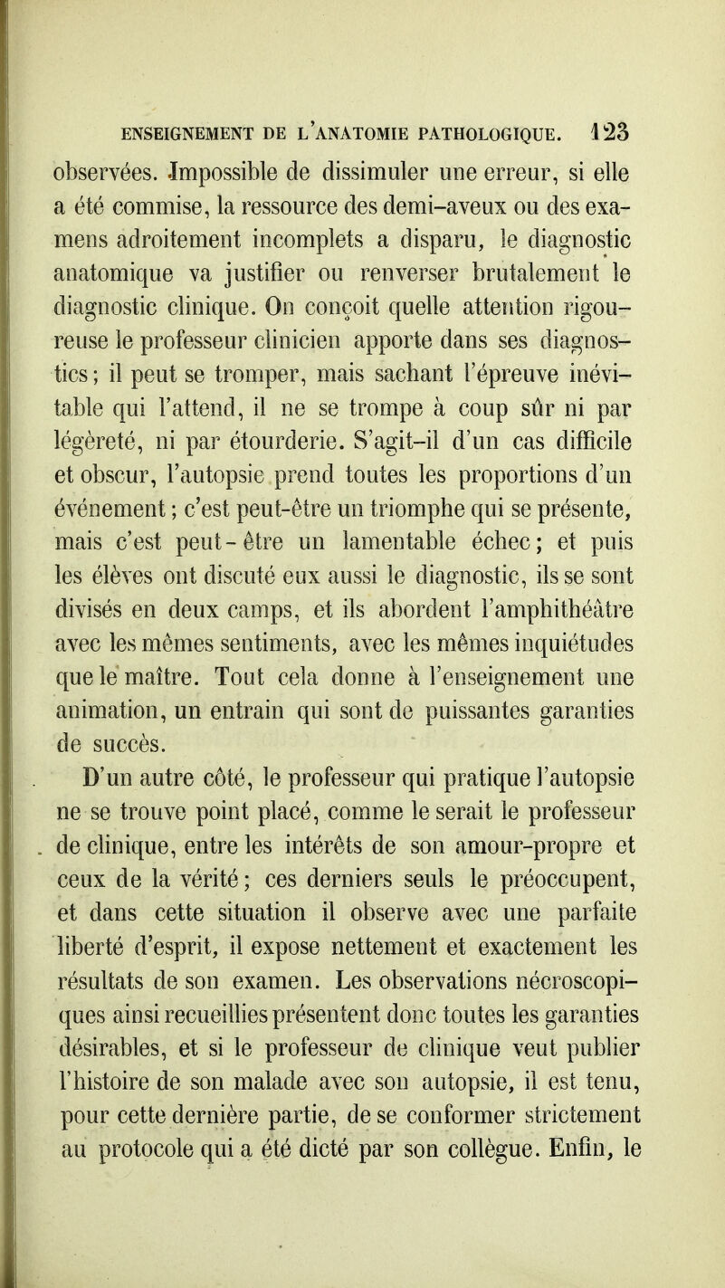 observées. Impossible de dissimuler une erreur, si elle a été commise, la ressource des demi-aveux ou des exa- mens adroitement incomplets a disparu, le diagnostic anatomique va justifier ou renverser brutalement le diagnostic clinique. On conçoit quelle attention rigou- reuse le professeur clinicien apporte dans ses diagnos- tics ; il peut se tromper, mais sachant l'épreuve inévi- table qui l'attend, il ne se trompe à coup sûr ni par légèreté, ni par étourderie. S'agit-il d'un cas difficile et obscur, l'autopsie prend toutes les proportions d'un événement ; c'est peut-être un triomphe qui se présente, mais c'est peut-être un lamentable échec; et puis les élèves ont discuté eux aussi le diagnostic, ils se sont divisés en deux camps, et ils abordent l'amphithéâtre avec les mêmes sentiments, avec les mêmes inquiétudes que le maître. Tout cela donne à l'enseignement une animation, un entrain qui sont de puissantes garanties de succès. D'un autre côté, le professeur qui pratique l'autopsie ne se trouve point placé, comme le serait le professeur de clinique, entre les intérêts de son amour-propre et ceux de la vérité ; ces derniers seuls le préoccupent, et dans cette situation il observe avec une parfaite liberté d'esprit, il expose nettement et exactement les résultats de son examen. Les observations nécroscopi- ques ainsi recueillies présentent donc toutes les garanties désirables, et si le professeur de clinique veut publier l'histoire de son malade avec son autopsie, il est tenu, pour cette dernière partie, de se conformer strictement au protocole qui a été dicté par son collègue. Enfin, le