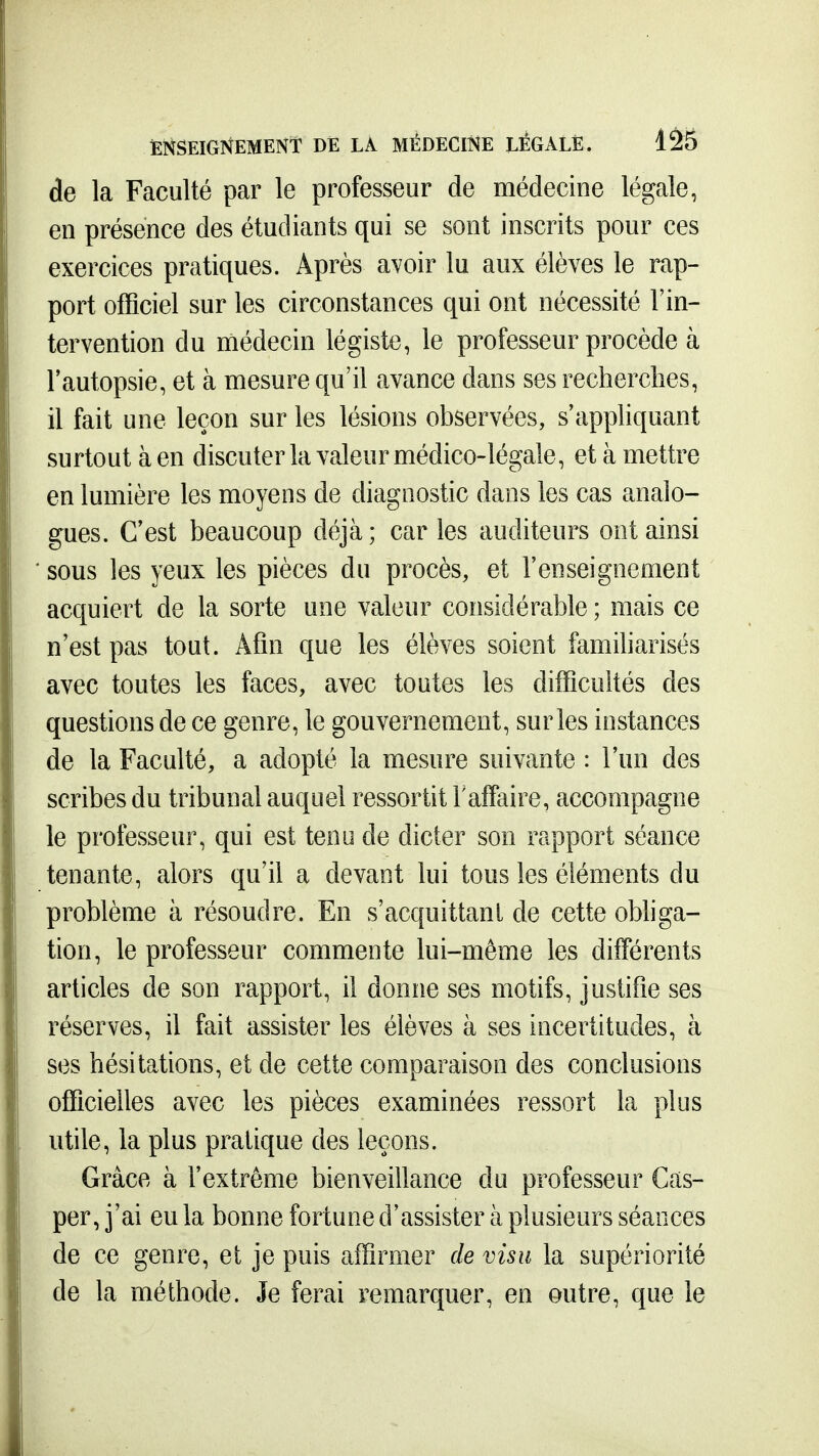 de la Faculté par le professeur de médecine légale, en présence des étudiants qui se sont inscrits pour ces exercices pratiques. Après avoir lu aux élèves le rap- port officiel sur les circonstances qui ont nécessité l'in- tervention du médecin légiste, le professeur procède à Tautopsie, et à mesure qu'il avance dans ses recherches, il fait une leçon sur les lésions observées, s'appliquant surtout à en discuter la valeur médico-légale, et à mettre en lumière les moyens de diagnostic dans les cas analo- gues. C'est beaucoup déjà; caries auditeurs ont ainsi sous les yeux les pièces du procès, et l'enseignement acquiert de la sorte une valeur considérable ; mais ce n'est pas tout. Afin que les élèves soient famiharisés avec toutes les faces, avec toutes les difficultés des questions de ce genre, le gouvernement, sur les instances de la Faculté, a adopté la mesure suivante : l'un des scribes du tribunal auquel ressortit F affaire, accompagne le professeur, qui est tenu de dicter son rapport séance tenante, alors qu'il a devant lui tous les éléments du problème à résoudre. En s'acquittanl de cette obliga- tion, le professeur commente lui-même les différents articles de son rapport, il donne ses motifs, justifie ses réserves, il fait assister les élèves à ses incertitudes, à ses hésitations, et de cette comparaison des conclusions officielles avec les pièces examinées ressort la plus utile, la plus pratique des leçons. Grâce à l'extrême bienveillance du professeur Cas- per, j'ai eu la bonne fortune d'assister à plusieurs séances de ce genre, et je puis affirmer de visu la supériorité de la méthode. Je ferai remarquer, en outre, que le