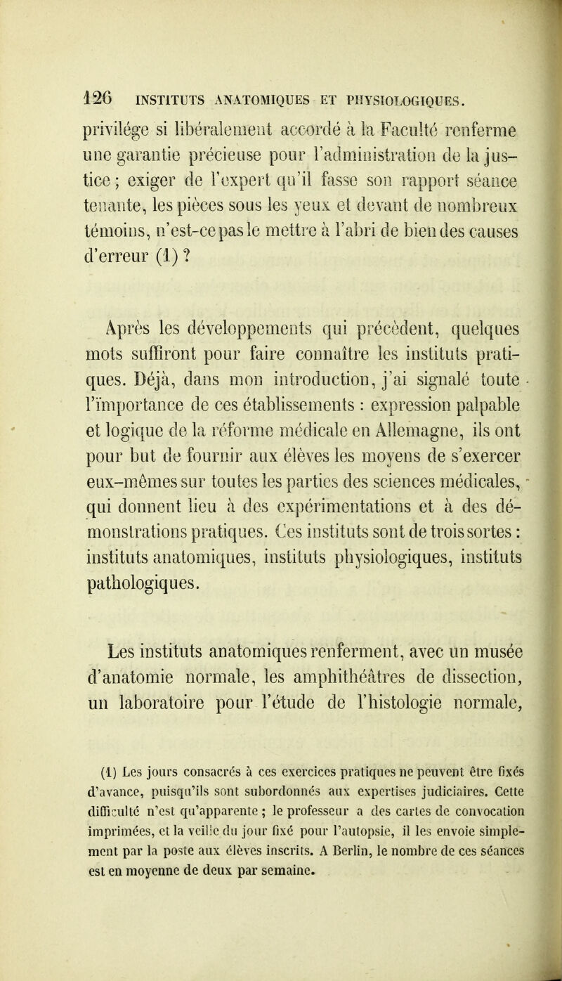 privilège si libéraleaieiit accordé à la Faculté renferme une garantie précieuse pour l'administration de la jus- tice ; exiger de l'expert qu'il fasse son rapport séance tenante, les pièces sous les yeux et devant de nombreux témoins, n'est-ce pas le mettre à l'abri de bien des causes d'erreur (1) ? Après les développements qui précèdent, quelques mots suffiront pour faire connaître les instituts prati- ques. Déjà, dans mon introduction, j'ai signalé toute l'importance de ces établissements : expression palpable et logique de la réforme médicale en Allemagne, ils ont pour but de fournir aux élèves les moyens de s'exercer eux-m.emes sur toutes les parties des sciences médicales, qui donnent lieu à des expérimentations et à des dé- monstrations pratiques. Ces instituts sont de trois sortes : instituts anatomiques, instituts physiologiques, instituts pathologiques. Les instituts anatomiques renferment, avec un musée d'anatomie normale, les amphithéâtres de dissection, un laboratoire pour l'étude de l'histologie normale, (i) Les jours consacrés à ces exercices pratiques ne peuvent être fixés d'avance, puisqu'ils sont subordonnés aux expertises judiciaires. Cette difficulté n'est qu'apparente ; le professeur a des caries de convocation imprimées, et la veilie du jour fixé pour l'autopsie, il les envoie simple- ment par Li poste aux élèves inscrits. A Berlin, le nombre de ces séances est en moyenne de deux par semaine.