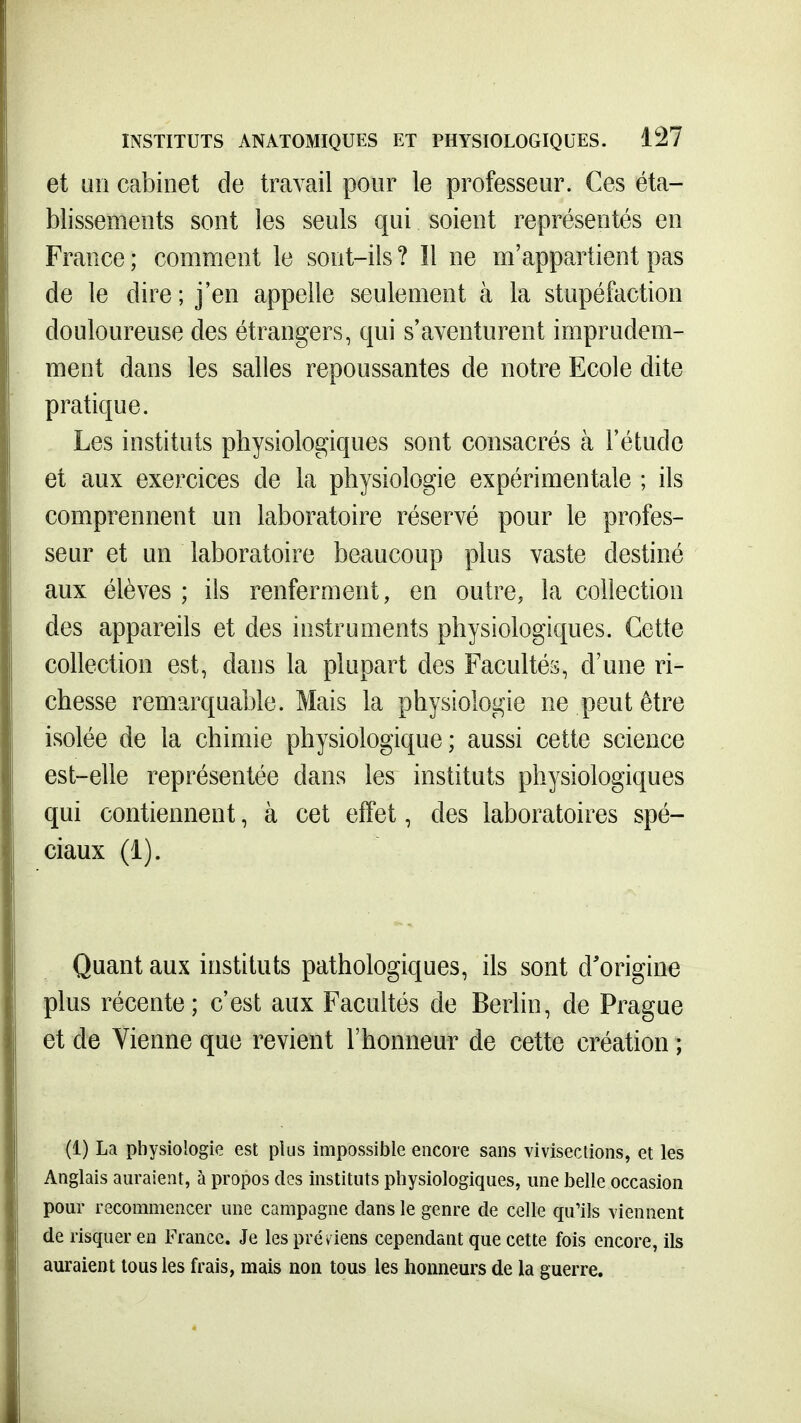 et un cabinet de travail pour le professeur. Ces éta- blissements sont les seuls qui soient représentés en France ; comment le sont-ils ? Il ne m'appartient pas de le dire ; j'en appelle seulement à la stupéfaction douloureuse des étrangers, qui s'aventurent imprudem- ment dans les salles repoussantes de notre Ecole dite pratique. Les instituts physiologiques sont consacrés à l'étude et aux exercices de la physiologie expérimentale ; ils comprennent un laboratoire réservé pour le profes- seur et un laboratoire beaucoup plus vaste destiné aux élèves ; ils renferment, en outre, la collection des appareils et des instruments physiologiques. Cette collection est, dans la plupart des Facultés, d'une ri- chesse remarquable. Mais la physiologie ne peut être isolée de la chimie physiologique; aussi cette science est-elle représentée dans les instituts physiologiques qui contiennent, à cet effet, des laboratoires spé- ciaux (i). Quant aux instituts pathologiques, ils sont d'origine plus récente; c'est aux Facultés de Berhn, de Prague et de Vienne que revient l'honneur de cette création ; (1) La physiologie est plus impossible encore sans vivisections, et les Anglais auraient, à propos des instituts physiologiques, une belle occasion pour recommencer une campagne dans le genre de celle qu'ils viennent de risquer en France. Je les préviens cependant que cette fois encore, ils auraient tous les frais, mais non tous les honneurs de la guerre.