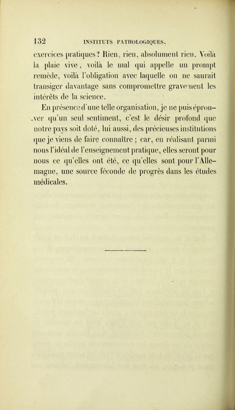exercices pratiques? Rieii, rien, absoliimenl rien. Voilà la plaie vive, voilà le mal qui appelle un prompt remède, voilà robligatioii avec laquelle on ne saurait transiger davantage sans compromettre grave nent les intérêts de la science. En présenced'une telle organisation, je ne puis éprou- .ver qu'un seul sentiment, c'est le désir profond que notre pays soit doté, lui aussi, des précieuses institutions que je viens de faire connaître ; car, en réalisant parmi nous l'idéal de l'enseignement pratique, elles seront pour nous ce qu'elles ont été, ce qu'elles sont pour l'Alle- magne, une source féconde de progrès dans les études médicales.
