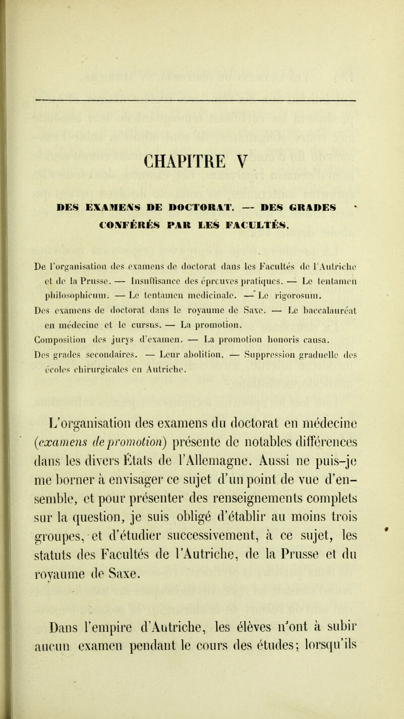 CHAPITRE V DEIS EXilfIEi\*$ DE DOCTORAT. — DES GRADES COi^FÉRÉS PAR LES FACULTÉS. De rorganisatinn dos examens de doctorat dans les Facultés de l'Autriche et de la Prusse.— Insuffisance des épreuves pratiques, — Le tentamen pliilosopliicum. —Le tentamen médicinale, —^Le rigorosum. Des examens de doctorat dans le royaume de Saxe, — Le baccalauréat en médecine et le cursus, — La promotion. Composition des jurys d'examen, — La promotion honoris causa. Des grades secondaires. — Leur abolition. — Suppression graduelle des écoles chirurgicales en Autriche. L'omanisation des examens du doctorat en médecine {examens de promotion) présente de notables différences dans les divers États de l'Allemagne. Aussi ne puis-je me borner à envisager ce sujet d'un point de vue d'en- semble, et pour présenter des renseignements complets sur la question, je suis obbgé d'établir au moins trois groupes, et d'étudier successivement, à ce sujet, les statuts des Facultés de l'Autriche, de la Prusse et du royaume de Saxe. Dans l'empire d'Autriche, les élèves n'ont à subir aucun examen pendant le cours des études; lorsqu'ils