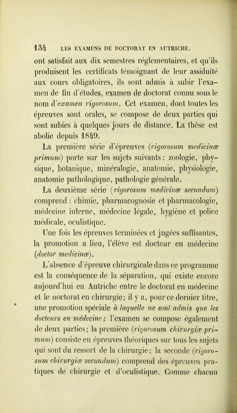 ont satisfait aux dix semestres réglementaires, et qu'ils produisent les certificats témoignant de leur assiduité aux cours obligatoires, ils sont admis à subir l'exa- men de fin d'études, examen de doctorat connu sous le nom à'examen rigorosum. Cet examen, dont toutes les épreuves sont orales, se compose de deux parties qui sont subies à quelques jours de distance. La thèse est abolie depuis 1849. La première série d'épreuves (rigorosum medicinœ primiim) porte sur les sujets suivants: zoologie, phy- sique, botanique, minéralogie, anatomie, physiologie, anatomie pathologique, pathologie générale. La deuxième série {rigorosum medicinœ secundum) comprend : chimie, pharmacognosie et pharmacologie, médecine interne, médecine légale, hygiène et police médicale, oculistique. Une fois les épreuves terminées et jugées suffisantes, la promotion a lieu, l'élève est docteur en médecine (doctor medicinœ). L'absence d'épreuve chirurgicale dans ce programme est la conséquence de la séparation, qui existe encore aujourd'hui en Autriche entre le doctorat en médecine et le aoctorat en chirurgie; il y a, pour ce dernier titre, une promotion spéciale à laquelle ne sont admis que les docteurs en médecine; l'examen se compose également de deux parties; la première (^rigorosum chirurgiœ pri- miim) consiste en épreuves théoriques sur tous les sujets qui sont du ressort de la chirurgie; la seconde (rigoro- sum chirurgiœ secundum) comprend des épreuves pra- tiques de chirurgie et d'ocuhstique. Comme chacun