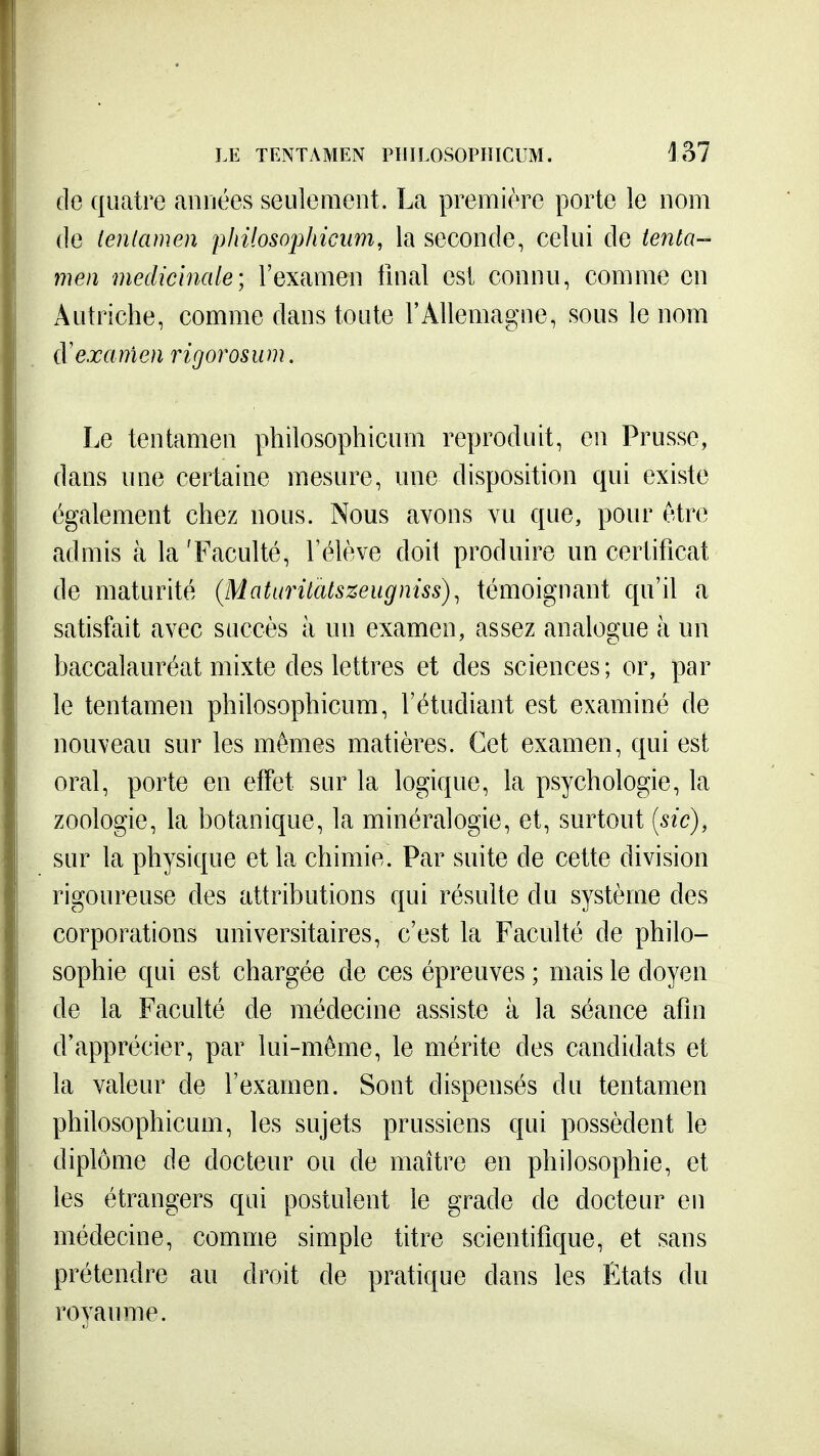 fie quatre aiiuées seulement. La première porte le nom (le lenlamen pliilosophicum, la seconde, celui de tenta- men médicinale; l'examen fmal est connu, comme en Autriche, comme dans toute l'Allemagne, sous le nom {Vexanien rigorosiim. Le tentamen philosophicum reproduit, en Prusse, dans une certaine mesure, une disposition qui existe également chez nous. Nous avons vu que, pour être admis à la 'Faculté, l'élève doit produire un certificat de maturité (Maturitatszeugniss)^ témoignant qu'il a satisfait avec succès à un examen, assez analogue à un baccalauréat mixte des lettres et des sciences; or, par le tentamen philosophicum, l'étudiant est examiné de nouveau sur les mêmes matières. Cet examen, qui est oral, porte en effet sur la logique, la psychologie, la zoologie, la botanique, la minéralogie, et, surtout {sic), sur la physique et la chimie. Par suite de cette division rigoureuse des attributions qui résulte du système des corporations universitaires, c'est la Faculté de philo- sophie qui est chargée de ces épreuves ; mais le doyen de la Faculté de médecine assiste à la séance afin d'apprécier, par lui-même, le mérite des candidats et la valeur de l'examen. Sont dispensés du tentamen philosophicum, les sujets prussiens qui possèdent le diplôme de docteur ou de maître en philosophie, et les étrangers qui postulent le grade de docteur en médecine, comme simple titre scientifique, et sans prétendre au droit de pratique dans les États du royaume.