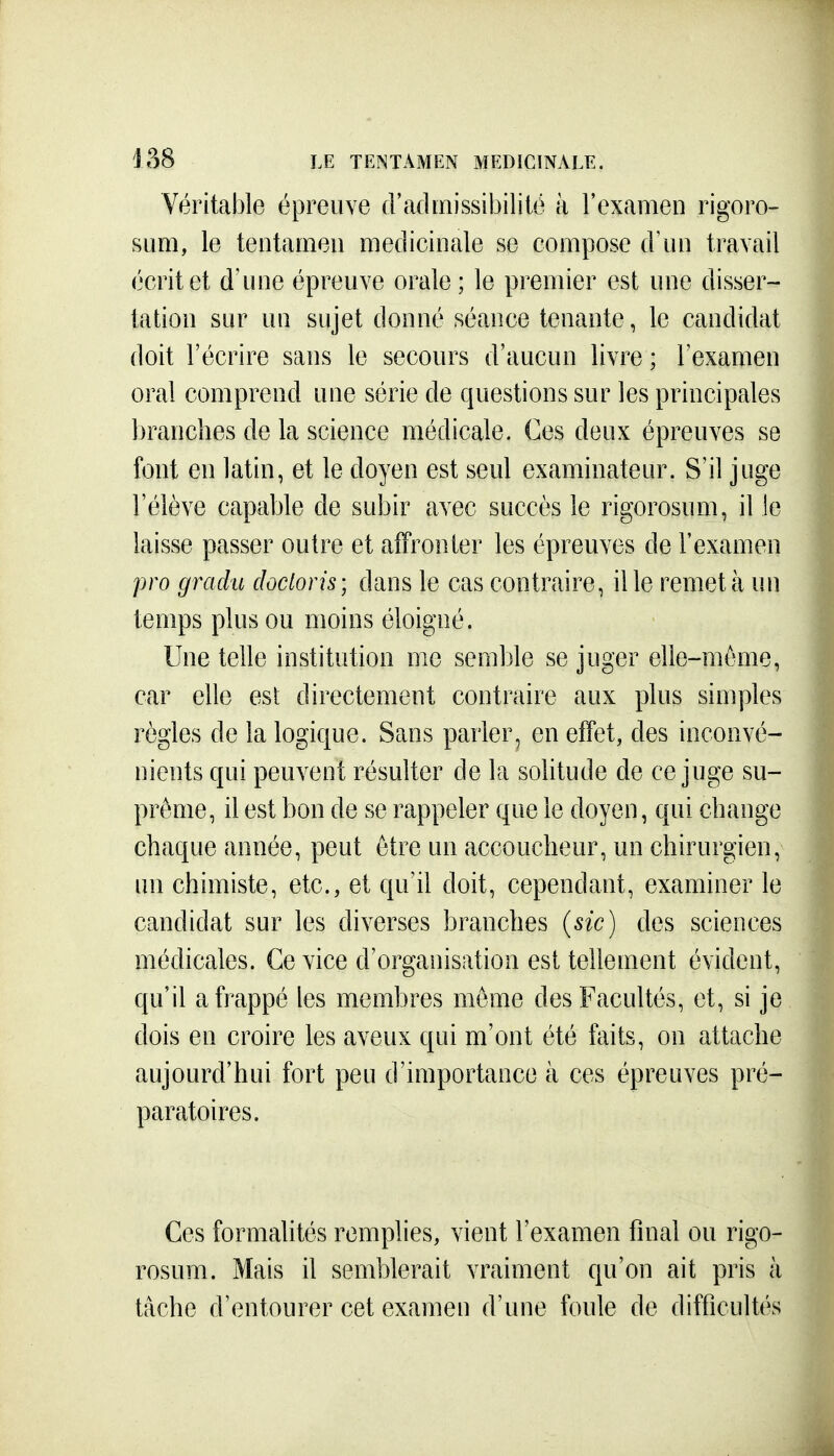 Véritable épreuve d'admissibililé à l'examen rigoro- sum, le tentaineu médicinale se compose (Yun travail écrit et d'une épreuve orale ; le premier est une disser- tation sur un sujet donné séance tenante, le candidat doit l'écrire sans le secours d'aucun livre ; l'examen oral comprend une série de questions sur les principales branches de la science médicale. Ces deux épreuves se font en latin, et le doyen est seul examinateur. S'il juge l'élève capable de subir avec succès le rigorosum, il le laisse passer outre et affronter les épreuves de l'examen pro gradu docloris; dans le cas contraire, il le remet à un temps plus ou moins éloigné. Une telle institution me semble se juger elle-même, car elle esl directement contraire aux plus simples règles de la logique. Sans parler, en effet, des inconvé- nients qui peuvent résulter de la solitude de ce juge su- prême, il est bon de se rappeler que le doyen, qui change chaque année, peut être un accoucheur, un chirurgien, un chimiste, etc., et qu'il doit, cependant, examiner le candidat sur les diverses branches (sic) des sciences médicales. Ce vice d'organisation est tellement évident, qu'il a frappé les membres même des Facultés, et, si je dois en croire les aveux qui m'ont été faits, on attache aujourd'hui fort peu d'importance à ces épreuves pré- paratoires. Ces formalités remplies, vient l'examen final ou rigo- rosum. Mais il semblerait vraiment qu'on ait pris à tâche d'entourer cet examen d'une foule de difficultés