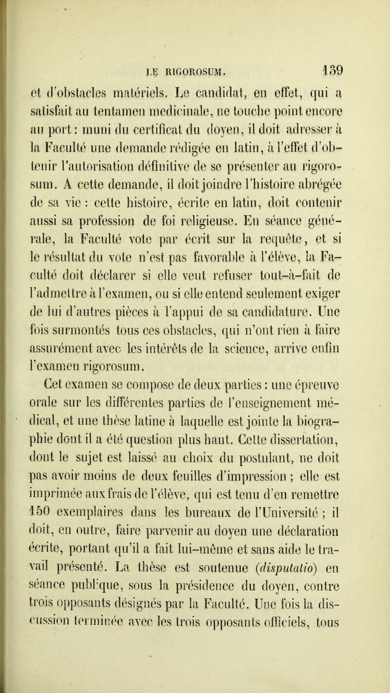 et d'obstacles matériels. Le candidat, en effet, qui a satisfciit au tentamen médicinale, ne touche point encore au port : muni du certificat du doyen, il doit adresser à la Faculté une demande rédigée en latin, à l'effet d'ob- tenir Tautorisation définitive de se présenter au rigoro- sum. Â cette demande, il doit joindre l'histoire abrégée de sa vie : cette histoire, écrite en latin, doit contenir aussi sa profession de foi religieuse. En séance géné- rale, la Faculté vote par écrit sur la requête, et si le résultat du vote n'est pas favorable à l'élève, la Fa- culté doit déclarer si elle veut refuser tout-à-fait de l'admettre à l'examen, ou si elle entend seulement exiger de lui d'autres pièces à l'appui de sa candidature. Une fois surmontés tous ces obstacles, qui n'ont rien à faire assurément avec les intérêts de la science, arrive enfin l'examen rigorosum. Cet examen se compose de deux parties : une épreuve orale sur les différentes parties de l'enseignement mé- dical, et une thèse latine à laquelle est jointe la biogra- phie dont il a été question plus haut. Celte dissertation, dont le sujet est laissé au choix du postulant, ne doit pas avoir moins de deux feuilles d'impression ; elle est imprimée aux frais de l'élève, qui est tenu d'en remettre 150 exemplaires dans les bureaux de l'Université ; il doit, en outre, faire parvenir au doyen une déclaration écrite, portant qu'il a fait lui-même et sans aide le tra- vail présenté. La thèse est soutenue (dispuUUio) en séance publ-que, sous la présidence du doyen, contre trois opposants désignés par la Faculté. Une fois la dis- cussion terminée avec les trois opposants officiels, tous