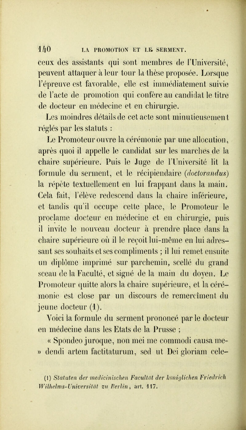 ceux des assistants qui sont membres de l'Université, peuvent attaquer à leur tour k thèse proposée. Lorsque l'épreuve est favorable, elle est immédiatement suivie de l'acte de promotion qui confère au candidat le titre de docteur en médecine et en chirurgie. Los moindres détails de cet acte sont minutieusement réglés par les statuts : Le Promoteur ouvre la cérémonie par une allocution, après quoi il appelle le candidat sur les marches de la chaire supérieure. Puis le Juge de l'Université lit la formule du serment, et le récipiendaire (doctorandus) la répète textuellement en lui frappant dans la main. Cela fait, l'élève redescend dans la chaire inférieure, et tandis qu'il occupe celte place, le Promoteur le proclame docteur en médecine et en chirurgie, puis il invite le nouveau docteur à prendre place dans la chaire supérieure où il le reçoit lui-môme en lui adres- sant ses souhaits et ses compliments ; il lui remet ensuite un diplôme imprimé sur parchemin, scellé du grand sceau de la Faculté, et signé delà main du doyen. Le Promoteur quitte alors la chaire supérieure, et la céré- monie est close par un discours de remercîment du jeune docteur (1). Voici la formule du serment prononcé par le docteur en médecine dans les Etats de la Prusse ; « Spondeo juroque, non mei me commodi causa me- » dendi artem factitaturum, sed ut Dei gloriam cele- (1) Statuten der mecUcinischen Facultat der koniglichen Friedrich Wilholms-Vniversiiiit zu Berlin, art. H7.