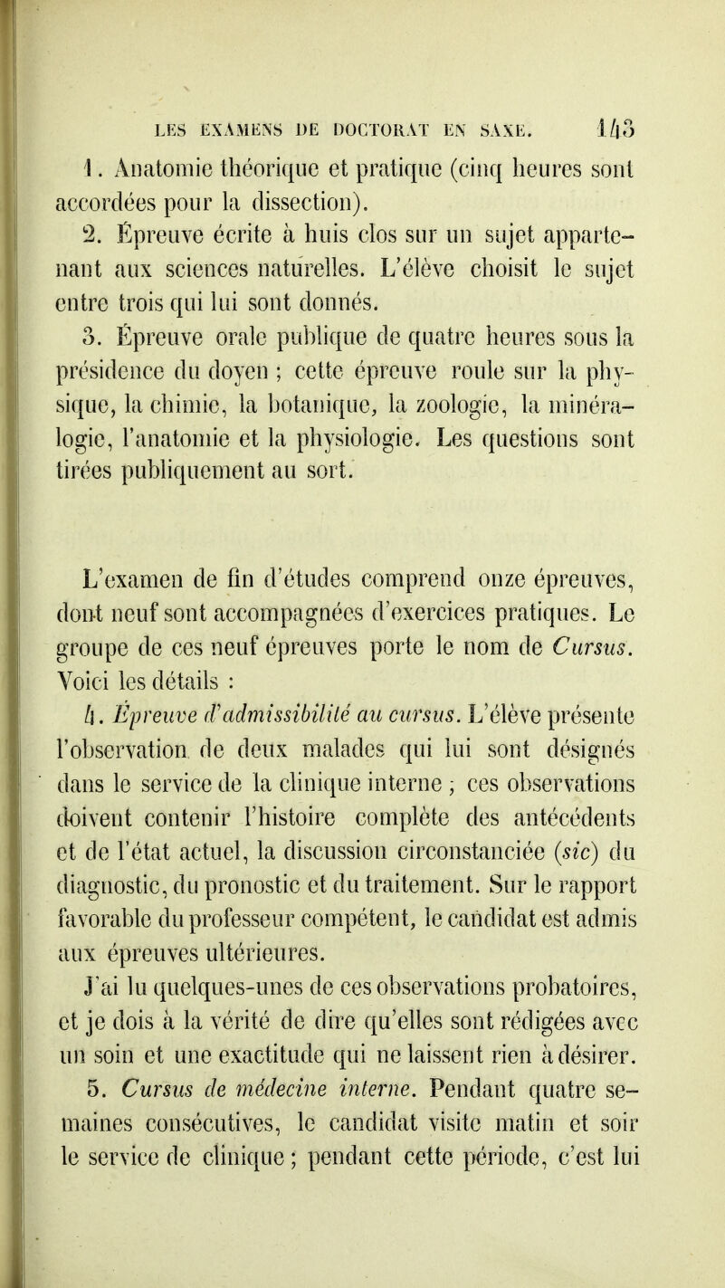 1. Âiiatomie théorique et pratique (cinq heures sont accordées pour la dissection). 2. Épreuve écrite à huis clos sur un sujet apparte- nant aux sciences naturelles. L'élève choisit le sujet entre trois qui lui sont donnés. 3. Épreuve orale publique de quatre heures sous la présidence du doyen ; cette épreuve roule sur la phy- sique, la chimie, la botanique, la zoologie, la minéra- logie, l'anatomie et la physiologie. Les questions sont tirées publiquement au sort. L'examen de fin d'études comprend onze épreuves, dont neuf sont accompagnées d'exercices pratiques. Le groupe de ces neuf épreuves porte le nom. de Cursus. Voici les détails : II. Épreuve (Vadmissibilité au cursus. L'élève présente l'observation de deux malades qui lui sont désignés dans le service de la clinique interne ; ces observations doivent contenir l'histoire complète des antécédents et de l'état actuel, la discussion circonstanciée {sic) du diagnostic, du pronostic et du traitement. Sur le rapport favorable du professeur compétent, le candidat est admis aux épreuves ultérieures. J'ai lu quelques-unes de ces observations probatoires, et je dois à la vérité de dire qu'elles sont rédigées avec un soin et une exactitude qui ne laissent rien à désirer. 5. Cursus de médecine interne. Pendant quatre se- maines consécutives, le candidat visite matin et soir le service de clinique; pendant cette période, c'est lui