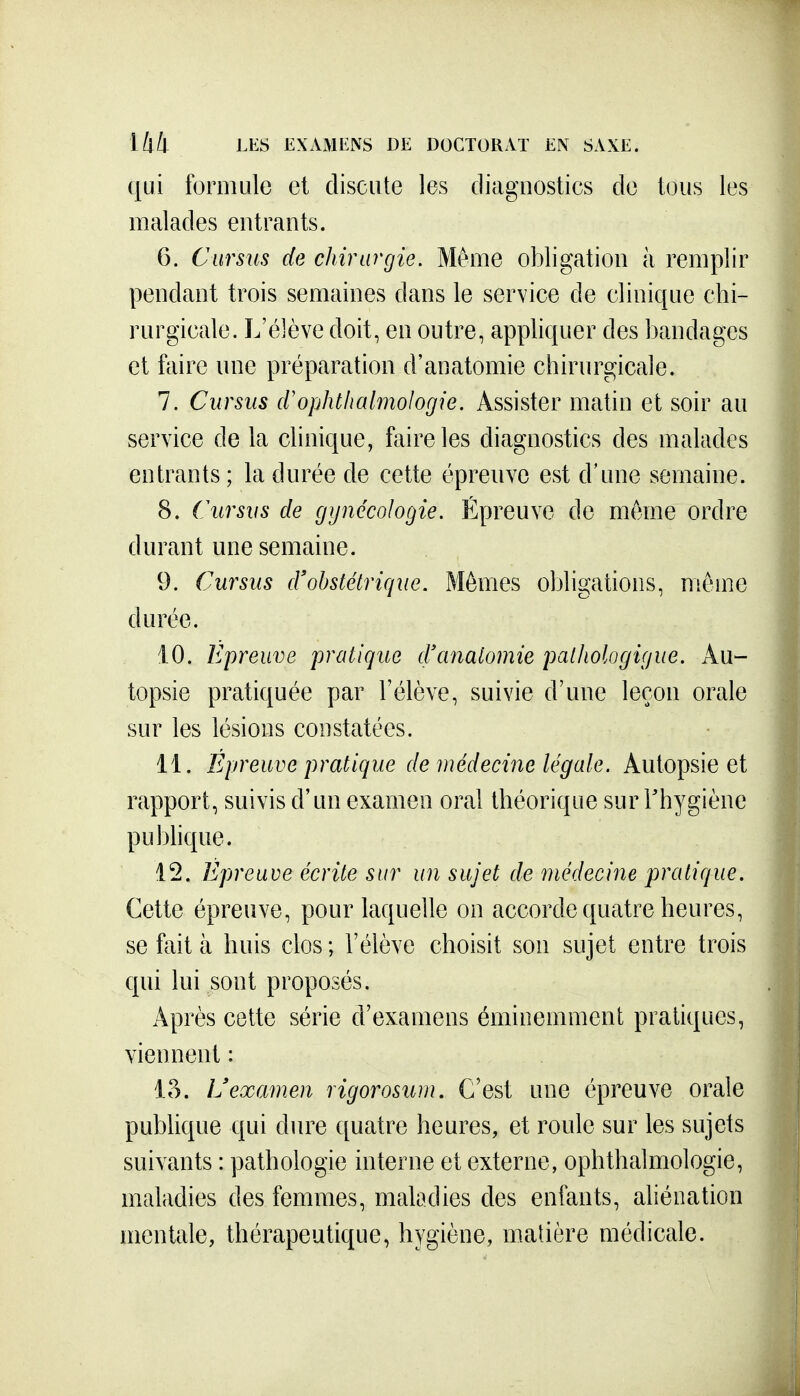 qui formule et discute les diagnostics do tous les malades entrants. 6. Cursus de chirurgie. Même obligation à remplir pendant trois semaines dans le service de clinique chi- rurgicale. L'élève doit, en outre, appliquer des bandages et faire une préparation d'anatomie chirurgicale. 7. Cursus (Vojjhthalmologie. Assister matin et soir au service de la clinique, faire les diagnostics des malades entrants ; la durée de cette épreuve est d'une semaine. 8. Cursus de gynécologie. Épreuve de même ordre durant une semaine. 9. Cursus d'obstétrique. Mêmes obligations, même durée. 10. Epreuve pratique d'anatomie patliologigue. Au- topsie pratiquée par l'élève, suivie d'une leçon orale sur les lésions constatées. 11. Épreuve pratique de médecine légale. Autopsie et rapport, suivis d'un examen oral théorique sur Thygiène puMique. 12. Epreuve écrite sur un sujet de médecine pratique. Cette épreuve, pour laquelle on accorde quatre heures, se fait à huis clos ; l'élève choisit son sujet entre trois qui lui sont proposés. Après cette série d'examens éminemment pratiques, viennent : 15. L'examen rigorosum. C'est une épreuve orale publique qui diu^e quatre heures, et roule sur les sujets suivants : pathologie interne et externe, ophthalmologie, maladies des femmes, maladies des enfants, aliénation mentale, thérapeutique, hygiène, matière médicale.