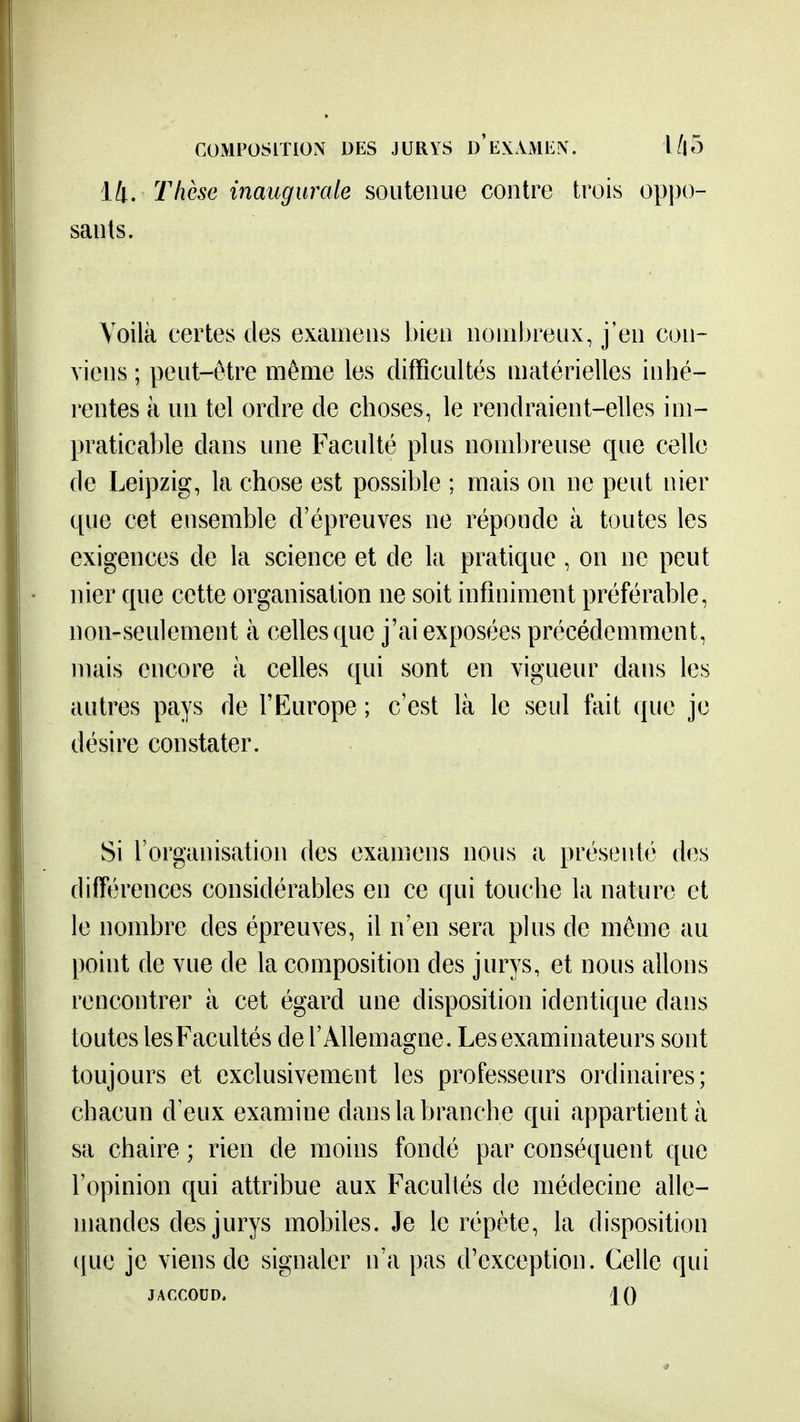 14. Thèse inaugurale soutenue contre trois op])0- sants. Voilà certes des examens bien nombreux, j'en con- viens ; peut-être même les difficultés matérielles inhé- rentes à un tel ordre de choses, le rendraient-elles im- praticable dans une Faculté plus nombreuse que celle de Leipzig, la chose est possible ; mais on ne peut nier que cet ensemble d'épreuves ne réponde à toutes les exigences de la science et de la pratique, on ne peut nier que cette organisation ne soit infiniment préférable, non-seulement à celles que j'ai exposées précédemment, mais encore à celles qui sont en vigueur dans les autres pays de l'Europe ; c'est là le seul fait que je désire constater. Si l'organisation des examens nous a présenté des différences considérables en ce qui touche la nature et le nombre des épreuves, il n'en sera plus de même au point de vue de la composition des jurys, et nous allons rencontrer à cet égard une disposition identique dans toutes lesFacultés de l'Allemagne. Les examinateurs sont toujours et exclusivement les professeurs ordinaires; chacun d'eux examine dans la branche qui appartient à sa chaire ; rien de moins fondé par conséquent que l'opinion qui attribue aux Facultés de médecine alle- mandes des jurys mobiles. Je le répète, la disposition ({ue je viens de signaler n'a pas d'exception. Celle qui JACCOUD. iQ