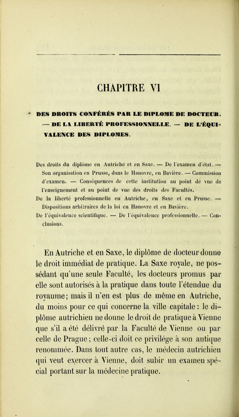 CHAPITRE VI DES DROITS COIVFÉRÉS PAR LE DIPLOME DE DOCTEUR. — DE LA LIBERTÉ PROFESSIOIKNELLE. — DE L'ÉQUl- VALEIKCE DES DIPLOMES. Des droits du diplôme en Autriche et en Saxe. — De l'examen d'état. —» Son organisation en Prusse, dans le Hanovre, en Bavière. — Commission d'examen. -— Conséquences de cette institution au point de vue de l'enseig-nement et au point de vue des droits des Facultés. De la liberté professionnelle en Autriche, en Saxe et en Prusse. — Dispositions arbitraires de la loi en Hanovre et en Bavière. De l'équivalence scientifique. — De l'équivalence professionnelle. — Con- clusions. En Autriche et en Saxe, le diplôme de docteur donne le droit immédiat de pratique. La Saxe royale, ne pos- sédant qu'une seule Faculté, les docteurs promus par elle sont autorisés à la pratique dans toute l'étendue du royaume; mais il n'en est plus de même en Autriche, du moins pour ce qui concerne la ville capitale : le di- plôme autrichien ne donne le droit de pratique à Vienne que s'il a été délivré par la Faculté de Vienne ou par celle de Prague ; celle-ci doit ce privilège à son antique renommée. Dans tout autre cas, le médecin autrichien qui veut exercer à Vienne, doit subir un examen spé- cial portant sur la médecine pratique.