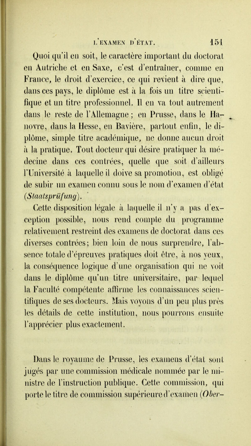 Quoi qu'il en soit, le caractère important du doctorat en Autriche et en Saxe, c'est d'entraîner, comme en France, le droit d'exercice, ce qui revient à dire que, dans ces pays, le diplôme est à la fois un titre scienti- fique et un titre professionnel. Il en va tout autrement dans le reste de l'Allemagne ; en Prusse, dans le Ha- novre, dans la Hesse, en Bavière, partout enfin, le di- plôme, simple titre académique, ne donne aucun droit à la pratique. Tout docteur qui désire pratiquer la mé- decine dans ces contrées, quelle que soit d'ailleui's l'Université à laquelle il doive sa promotion, est obligé de subir un examen connu sous le nom d'examen d'état (Staatsprufung). Cette disposition légale à laquelle il n'y a pas d'ex- ception possible, nous rend compte du programme relativement restreint des examens de doctorat dans ces diverses contrées; bien loin de nous surprendre, l'ab- sence totale d'épreuves pratiques doit être, à nos yeux, la conséquence logique d'une organisation qui ne voit dans le diplôme qu'un titre universitaire, par lequel la Faculté compétente affirme les connaissances scien- tifiques de ses docteurs. Mais voyons d'un peu plus près les détails de cette institution, nous pourrons ensuite l'apprécier plus exactement. Dans le royaume de Prusse, les examens d'état sont jugés par une commission médicale nommée par le mi- nistre de l'instruction publique. Cette commission, qui porte le titre de commission supérieure d'examen {Ober-