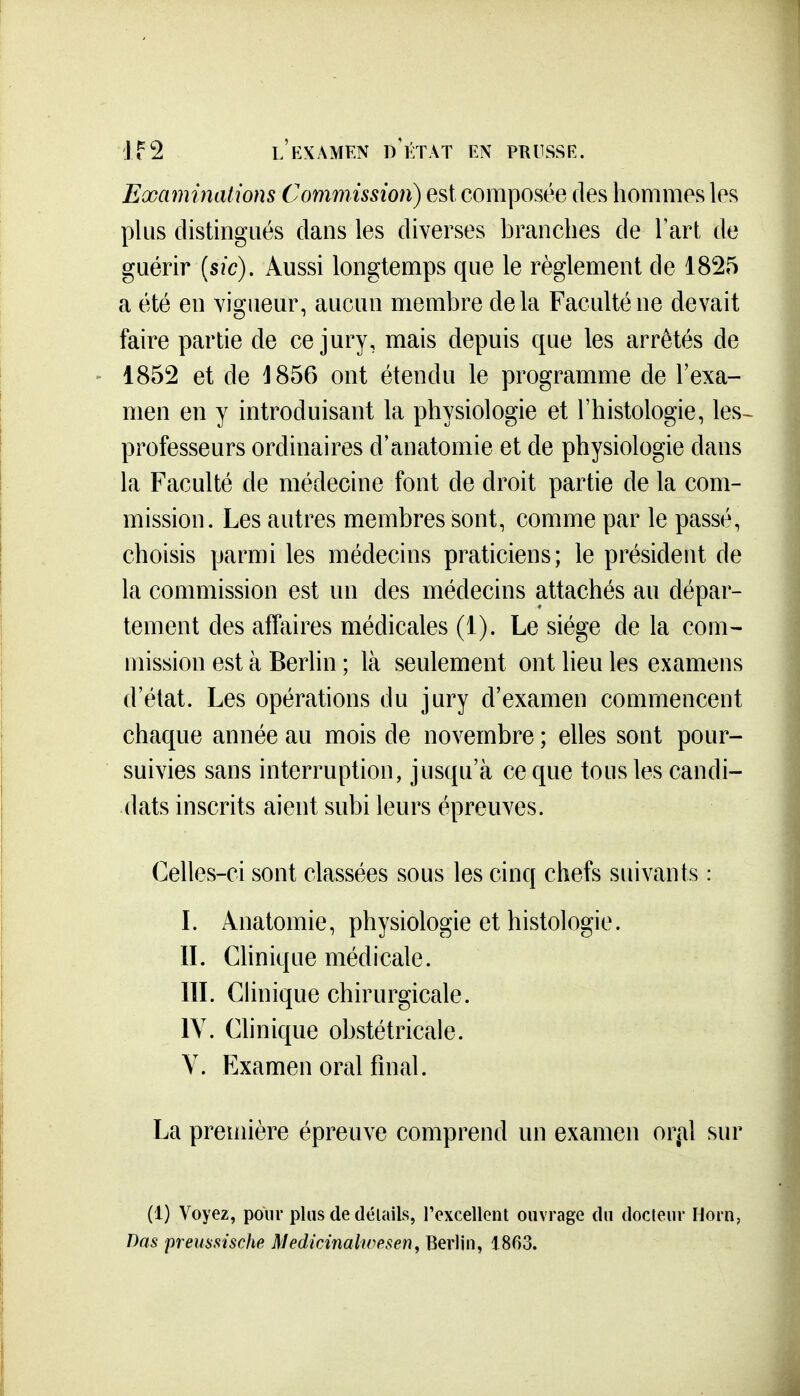 Eœaminations Commission) est composée des hommes les plus distingués dans les diverses branches de Fart de guérir {sic). Aussi longtemps que le règlement de 1825 a été en vigueur, aucun membre delà Faculté ne devait faire partie de ce jury, mais depuis que les arrêtés de 1852 et de ^856 ont étendu le programme de l'exa- men en y introduisant la physiologie et l'histologie, les- professeurs ordinaires d'anatomie et de physiologie dans la Faculté de médecine font de droit partie de la com- mission. Les autres membres sont, comme par le passé, choisis parmi les médecins praticiens; le président de la commission est un des médecins attachés au dépar- tement des affaires médicales (1). Le siège de la com- mission est à Berhn ; là seulement ont lieu les examens d'état. Les opérations du jury d'examen commencent chaque année au mois de novembre ; elles sont pour- suivies sans interruption, jusqu'à ce que tous les candi- dats inscrits aient subi leurs épreuves. Celles-ci sont classées sous les cinq chefs suivants : L Anatomie, physiologie et histologie. IL Chnique médicale. IlL Chnique chirurgicale. lY. Clinique obstétricale. Y. Examen oral final. La première épreuve comprend un examen or^al sur (1) Voyez, pour plus de délails, rexcellent ouvrage du docteur Horn, Das premsische Medicinalwpsen, Berliu, 1863.