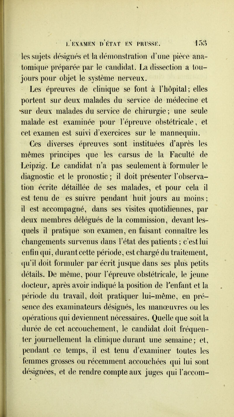 les sujets désignés et la démonstration d'une pièce ana- tomique préparée par le candidat. La dissection a tou- jours pour objet le système nerveux. Les épreuves de clinique se font à l'hôpital ; elles portent sur deux malades du service de médecine et \sur deux malades du service de chirurgie ; une seule malade est examinée pour l'épreuve obstétricale, et cet examen est suivi d'exercices sur le mannequin. Ces diverses épreuves sont instituées d'après les mêmes principes que les cursus de la Faculté de Leipzig. Le candidat n'a pas seulement à formuler le diagnostic et le pronostic; il doit présenter l'observa- tion écrite détaillée de ses malades, et pour cela il est tenu de es suivre pendant huit jours au moins; il est accompagné, dans ses visites quotidiennes, par deux membres délégués de la commission, devant les- quels il pratique son examen, en faisant connaître les changements survenus dans l'état des patients ; c'est lui enfin qui, durant cette période, est chargé du traitement, qu'il doit formuler par écrit jusque dans ses plus petits détails. De même, pour l'épreuve obstétricale, le jeune docteur, après avoir indiqué la position de Tenfant et la période du travail, doit pratiquer lui-même, en pré- sence des examinateurs désignés, les manœuvres ou les opérations qui deviennent nécessaires. Quelle que soit la durée de cet accouchement, le candidat doit fréquen- ter journellement la clinique durant une semaine; et, pendant ce temps, il est tenu d'examiner toutes les femmes grosses ou récemment accouchées qui lui sont désignées, et de rendre compte aux juges qui l'accom-