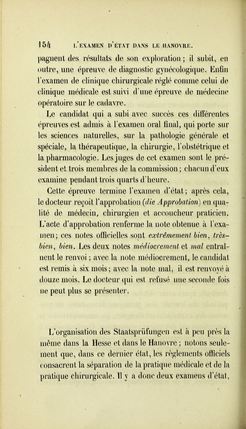 15/4 l'examen d'état dans le HANOVRE. pagiient des résultats de son exploration ; il subit, en outre, une épreuve de diagnostic gynécologique. Enfin l'examen de clinique chirurgicale réglé comme celui de clinique médicale est suivi d'une épreuve de médecine opératoire sur le cadavre. Le candidat qui a subi avec succès ces différentes épreuves est admis à l'examen oral final, qui porte sur les sciences naturelles, sur la pathologie générale et spéciale, la thérapeutique, la chirurgie, l'obstétrique et la pharmacologie. Les juges de cet examen sont le pré- sident et trois membres de la commission ; chacun d'eux examine pendant trois quarts d'heure. Cette épreuve termine l'examen d'état; après cela, le docteur reçoit l'approbation (die Approbation) en qua- lité de médecin, chirurgien et accoucheur praticien. L'acte d'approbation renferme la noie obtenue à Texa- men; ces notes officielles sont extrêmement bien^ très- bien, bien. Les deux notes médiocrement et mal entraî- nent le renvoi ; avec la note médiocrement, le candidat est remis à six mois ; avec la note mal, il est renvoyé à douze mois. Le docteur qui est refusé une seconde fois ne peut plus se présenter. L'organisation des Staatsprûfungen est à peu près la même dans la Hesse et dans le Hanovre ; notons seule- ment que, dans ce dernier état, les règlements officiels consacrent la séparation de la pratique médicale et de la pratique chirurgicale. 11 y a donc deux examens d'état,