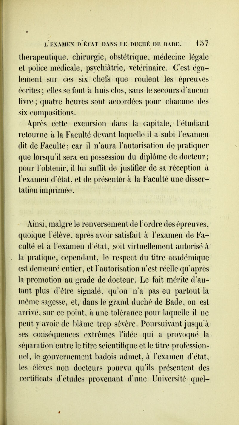 thérapeutique, chirurgie, obstétrique, médecine légale et police médicale, psychiâtrie, vétérinaire. C'est éga- lement sur ces six chefs que roulent les épreuves écrites ; elles se font à huis clos, sans le secours d'aucun livre ; quatre heures sont accordées pour chacune des six compositions. Après cette excursion dans la capitale, l'étudiant retourne à la Faculté devant laquelle il a subi l'examen dit de Faculté ; car il n'aura l'autorisation de pratiquer que lorsqu'il sera en possession du diplôme de docteur; pour l'obtenir, il lui suffit de justifier de sa réception à l'examen d'état, et de présenter à la Faculté une disser- tation imprimée. Ainsi, malgré le renversement de l'ordre des épreuves, quoique l'élève, après avoir satisfait à l'examen de Fa- culté et à l'examen d'état, soit virtuellement autorisé à la pratique, cependant, le respect du titre académique est demeuré entier, et l'autorisation n'est réelle qu'après la promotion au grade de docteur. Le fait mérite d'au- tant plus d'être signalé, qu'on n'a pas eu partout la même sagesse, et, dans le grand duché de Bade, on est arrivé, sur ce point, à une tolérance pour laquelle il ne peut y avoir de blâme trop sévère. Poursuivant jusqu'à ses conséquences extrêmes Tidée qui a provoqué la séparation entre le titre scientifique et le titre profession- nel, le gouvernement badois admet, à l'examen d'état, les élèves non docteurs pourvu qu'ils présentent des certificats d'études provenant d'une Université quel-