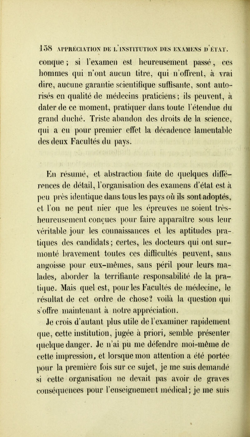 conque ; si l'examen est heureusement passé, ces hommes qui n'ont aucun titre, qui n'offrent, à \rai dire, aucune garantie scientifique suffisante, sont auto- risés en quahté de médecins praticiens; ils peuvent, à dater de ce moment, pratiquer dans toute l'étendue du grand duché. Triste abandon des droits de la science, qui a eu pour premier effet la décadence lamentable des deux Facultés du pays. En résumé, et abstraction faite de quelques diffé- rences de détail, l'organisation des examens d'état est à peu pi'ès identique dans tous les pays où ils sont adoptés, et l'on ne peut nier que les épreuves ne soient très- heureusement conçues pour faire apparaître sous leur véritable jour les connaissances et les aptitudes pra- tiques des candidats; certes, les docteurs qui ont sur- monté bravement toutes ces difficultés peuvent, sans angoisse pour eux-mêmes, sans péril pour leurs ma- lades, aborder la terrifiante responsabilité de la pra- tique. Mais quel est, pour les Facultés de médecine, le résultat de cet ordre de chose? voilà la question qui s'offre maintenant à notre appréciation. Je crois d'autant plus utile de l'examiner rapidement que, cette institution, jugée à priori, semble présenter tjuelque danger. Je n'ai pu me défendre moi-même de cette impression, et lorsque mon attention a été portée pour la première fois sur ce sujet, je me suis demandé si cette organisation ne devait pas avoir de graves conséquences pour l'enseignement médical; je me suis