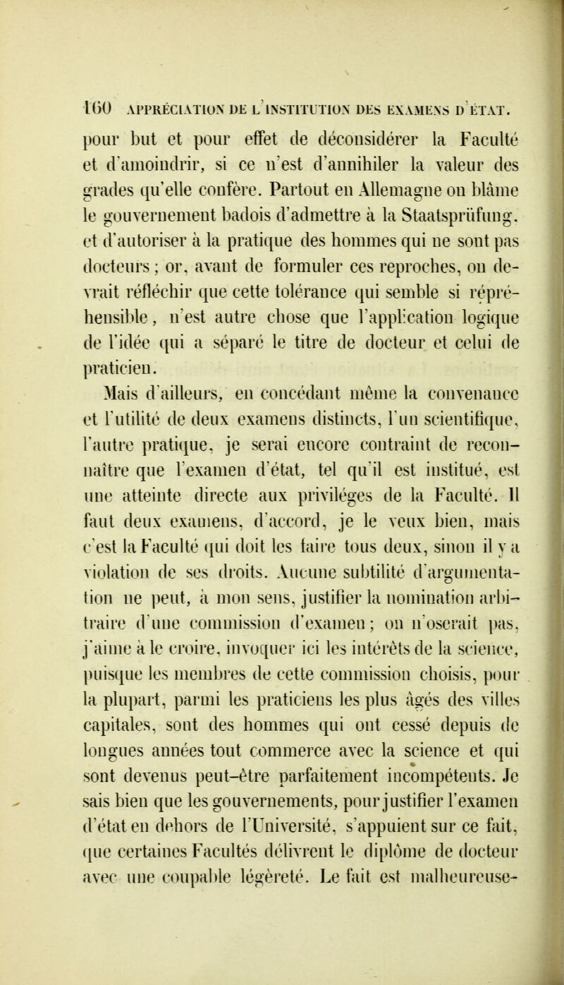 pour but et pour effet de déconsidérer la Faculté et d'amoindrir, si ce n est d'annihiler la valeur des grades qu'elle confère. Partout en Allemagne on blâme le gouvernement badois d'admettre à la Staatspriïfung. et d'autoriser à la pratique des hommes qui ne sont pas docteurs ; or, avant de formuler ces reproches, on de- vrait réfléchir que cette tolérance qui semble si répré- hensible, n'est autre chose que l'application logique de Vidée qui a séparé le titre de docteur et celui de praticien. Mais d'ailleurs, en concédant même la convenance et l'utilité de deux examens distincts, l'un scientifique, l'autre pratique, je serai encore contraint de recon- naître que l'examen d'état, tel qu'il est institué, est une atteinte directe aux privilèges de la Faculté. Il faut deux exauiens, d'accord, je le veux bien, mais c'est la Faculté qui doit les faire tous deux, sinon il va violation de ses droits. Aucune subtilité d'argumenta- tion ne peut, à mon sens, justifier la nomination arbi- traire d une commission d'examen; on n'oserait pas. j'aime k le croire, invoquer ici les intérêts de la science, puisque les membres de cette commission choisis, pour la plupart, parmi les praticiens les plus âgés des villes capitales, sont des hommes qui ont cessé depuis de longues années tout commerce avec la science et qui sont devenus peut-être parfaitement incompétents. Je sais bien que les gouvernements, pour justifier l'examen d'état en dehors de l'Université, s'appuient sur ce fait, que certaines Facultés délivrent le diplôme de docteur avec une coupai)le légèreté. Le fait est malheureuse-