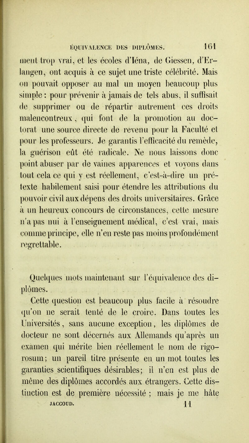 meut trop vrai, et les écoles d'Iéiia, de Giesseii, d'Er- laiigen, ont acquis à ce sujet une triste célébrité. Mais on pouvait opposer au mal un moyen beaucoup plus simple : pour prévenir à jamais de tels abus, il suffisait de supprimer ou de répartir autrement ces droits malencontreux, qui font de la promotion au doc- torat une source directe de revenu pour la Faculté et pour les professeurs. Je garantis l'efficacité du remède, la guérison eût été radicale. Ne nous laissons donc point abuser par de vaines apparences et voyons dans tout cela ce qui y est réellement, c est-ii-dire un pré- texte habilement saisi pour étendre les attributions du pouvoir civil aux dépens des droits universitaires. Grâce à un heureux concours de circonstances, cette mesure n'a pas nui à l'enseignement médical, c'est vrai, mais connue principe, elle n'en reste pas moins profondément regrettable. Quelques mots maintenant sur l'équivalence des di- plômes. Cette question est beaucoup plus facile à résoudre qu'on ne serait tenté de le croire. Dans toutes les Universités, sans aucune exception, les diplômes de docteur ne sont décernés aux Allemands qu'après un examen qui mérite bien réellement le nom de rigo- rosum ; un pareil titre présente en un mot toutes les garanties scientifiques désirables; il n'eu est plus de même des diplômes accordés aux étrangers. Cette dis- tinction est de première nécessité ; mais je me hâte JACCOUD. Il