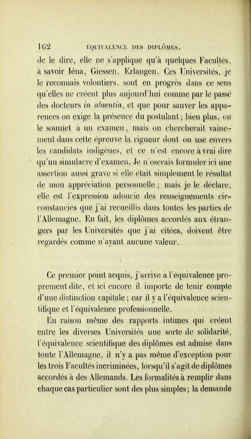 16*2 KQUIVALEXCE DES DIPLOMES. de le dire, elle ne s'applique qu'à quelques Facultés, à savoir ïéua, Giesseu, Erlangeu. Ces Tlniversités, je le reconnais volontiers, sont en progrès dans ce sens qu'elles ne créent plus aujourd'hui comme par le passé des docteurs in absentia, et que pour sauver les appa- rences on exige la présence du postulant; bien plus, ou le soumet ii un examen, mais on chercherait vaine- ment dans cette épreuve la rigueur dont on use envers les candidats indigènes, et ce n'est encore à vrai dire ([u'un simulacre d'examen. Je n'oserais formuler ici une assertion aussi grave si elie était simplement le résultat de mon appréciation personnelle ; mais je le déclare, elle est l'expression adoucie des renseignements cir- constanciés que j'ai recueillis dans toutes les parties de rAllemagne. En fait, les diplômes accordés aux étran- gers par les Universités que j'ai citées, doivent être regardés comme n'ayant aucune valeur. Ce premier point acquis, j'arrive à l'équivalence pro- prement dite, et ici encore il importe de tenir compte d'une distinction capitale ; car il y a l'équivalence scien- tifique et l'équivalence professionnelle. En raison même des rapports intimes qui créent entre les diverses Universités une sorte de solidarité, l'équivalence scientifique des diplômes est admise dans toute l'Allemagne, il n'y a pas même d'exception pour les trois Facultés incriminées, lorsqu'il s'agit de diplômes accordés cà des Allemands. Les formahtés à remplir dans chaque cas particulier sont des plus simples ; la demande