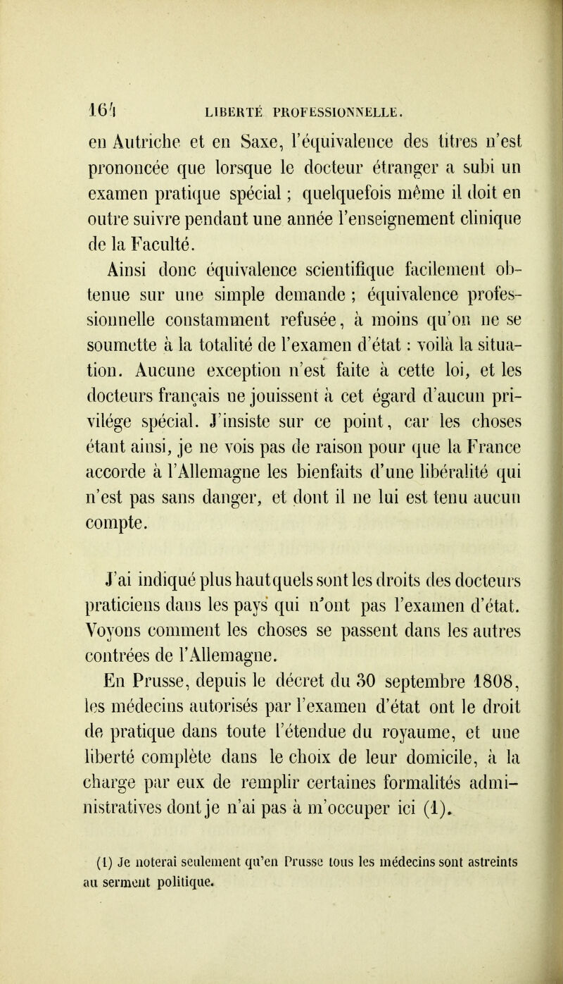 en Autriche et en Saxe, l'équivalence des titres n'est prononcée que lorsque le docteur étranger a subi un examen pratique spécial ; quelquefois même il doit en outre suivre pendant une année l'enseignement clinique de la Faculté. Ainsi donc équivalence scientifique facilement ob- tenue sur une simple demande ; équivalence profes- sionnelle constamment refusée, à moins qu'on ne se soumette à la totalité de l'examen d'état : voilà la situa- tion. Aucune exception n'est faite à cette loi, et les docteurs français ne jouissent à cet égard d'aucun pri- vilège spécial. J'insiste sur ce point, car les choses étant ainsi, je ne vois pas de raison pour que la France accorde à l'Allemagne les bienfaits d'une libéralité qui n'est pas sans danger, et dont il ne lui est tenu aucun compte. J'ai indiqué plus haut quels sont les droits des docteurs praticiens dans les pays qui n'ont pas l'examen d'état. Voyons comment les choses se passent dans les autres contrées de l'Allemagne. En Prusse, depuis le décret du 30 septembre 1808, les médecins autorisés par l'examen d'état ont le droit de pratique dans toute l'étendue du royaume, et une liberté complète dans le choix de leur domicile, à la charge par eux de remphr certaines formalités admi- nistratives dont je n'ai pas à m'occuper ici (!)• (l) Je noterai seulement qu'en Prusse tous les médecins sont astreints au serment politique.