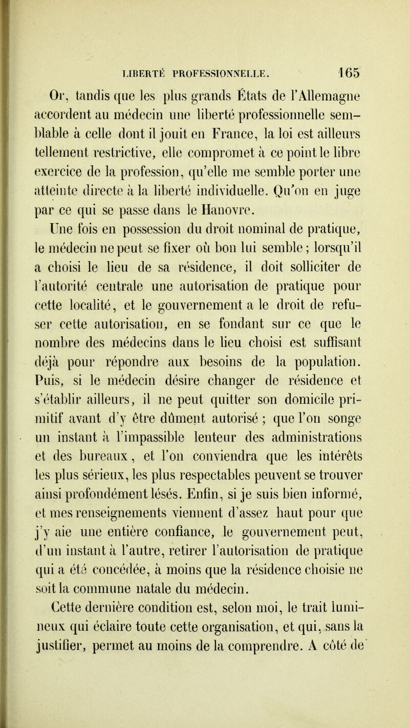 Or, tandis que les plus grands États de l'Allemagne accordent au médecin une liberté professionnelle sem- blable à celle dont il jouit en France, la loi est aillenrs tellement restrictive, elle compromet à ce point le libre exercice de la profession, qu'elle me semble porter une atteinte directe à la liberté individuelle. Qu'on en juge par ce qui se passe dans le Hanovre. Une fois en possession du droit nominal de pratique, le médecin ne peut se fixer oii bon lui semble ; lorsqu'il a choisi le lieu de sa résidence, il doit solliciter de l'autorité centrale une autorisation de pratique pour cette localité, et le gouvernement a le droit de refu- ser cette autorisation, en se fondant sur ce que le nombre des médecins dans le lieu choisi est suffisant déjà pour répondre aux besoins de la population. Puis, si le médecin désire changer de résidence et s'étabhr ailleurs, il ne peut quitter son domicile pri- mitif avant d'y être dûment autorisé ; que l'on songe un instant à l'impassible lenteur des administrations et des bureaux, et l'on conviendra que les intérêts les plus sérieux, les plus respectables peuvent se trouver ainsi profondément lésés. Enfin, si je suis bien informé, et mes renseignements viennent d'assez haut pour que j'y aie une entière confiance, le gouvernement peut, d'un instant à l'autre, retirer l'autorisation de pratique qui a été concédée, à moins que la résidence choisie ne soit la commune natale du médecin. Cette dernière condition est, selon moi, le trait lumi- neux qui éclaire toute cette organisation, et qui, sans la justifier, permet au moins de la comprendre. A côté de