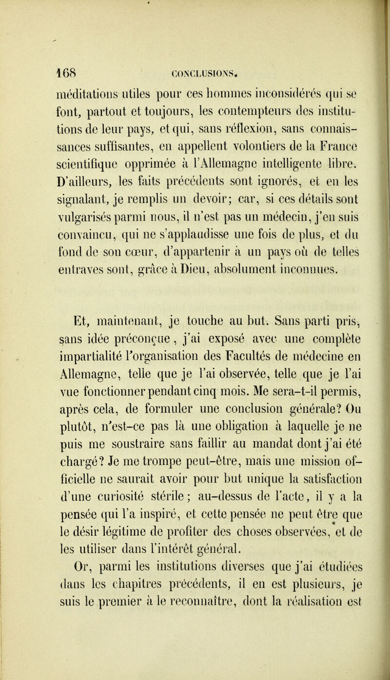 méditations utiles pour ces hommes inconsidérés qui se font, partout et toujours, les contempteurs des institu- tions de leur pays, et qui, sans réflexion, sans connais- sances suffisantes, en appellent volontiers de la France scientifique opprimée à l'Allemagne intelligente libre. D'ailleurs, les faits précédents sont ignorés, et en les signalant, je remplis un devoir; car, si ces détails sont vulgarisés parmi nous, il n'est pas un médecin, j'en suis convaincu, qui ne s'applaudisse une fois de plus, et du fond de son cœur, d'appartenir à un pays où de telles entraves sont, grâce à Dieu, absolument inconnues. Et, maintenant, je touche au but. Sans parti pris, sans idée préconçue, j'ai exposé avec une complète impartialité Torganisation des Facultés de médecine en Allemagne, telle que je l'ai observée, telle que je l'ai vue fonctionner pendant cinq mois. Me sera-t-il permis, après cela, de formuler une conclusion générale? Ou plutôt, n'est-ce pas là une obligation à laquelle je ne puis me soustraire sans faillir au mandat dont j'ai été chargé? Je me trompe peut-être, mais une mission of- ficielle ne saurait avoir pour but unique la satisfaction d'une curiosité stérile ; au-dessus de l'acte, il y a la pensée qui l'a inspiré, et cette pensée ne peut être que le désir légitime de profiter des choses observées, et de les utiliser dans l'intérêt général. Or, parmi les institutions diverses que j'ai étudiées dans les chapitres précédents, il en est plusieurs, je suis le premier à le reconnaître, dont la réalisation est