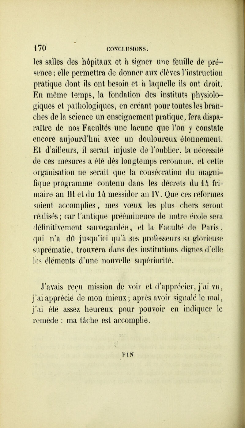 les salles des hôpitaux et à signer une feuille de pré- sence; elle permettra de donner aux élèves l'instruction pratique dont ils ont besoin et à laquelle ils ont droit. En même temps, la fondation des instituts physiolo- giques et pathologiques, en créant pour toutes les bran- ches de la science un enseignement pratique, fera dispa- raître de nos Facultés une lacune que l'on y constate encore aujourd'hui avec un douloureux étonnement. Et d'ailleurs, il serait injuste de l'oublier, la nécessité de ces mesures a été dès longtemps reconnue, et cette organisation ne serait que la consécration du magni- fique programme contenu dans les décrets du ili fri- maire an lïl et du 14 messidor an IV. Que ces réformes soient accomplies, mes vœux les plus chers seront réalisés ; car l'antique prééminence de notre école sera définitivement sauvegardée, et la Faculté de Paris, qui n'a dû jusqu'ici qu'à ses professeurs sa glorieuse suprématie, trouvera dans des institutions dignes d'elle li^s éléments d'une nouvelle supériorité. J'avais reçu mission de voir et d'apprécier, j'ai vu, j'ai apprécié de mon mieux; après avoir signalé le mal, j'ai été assez heureux pour pouvoir en indiquer le remède : ma tâche est accomplie. FIN