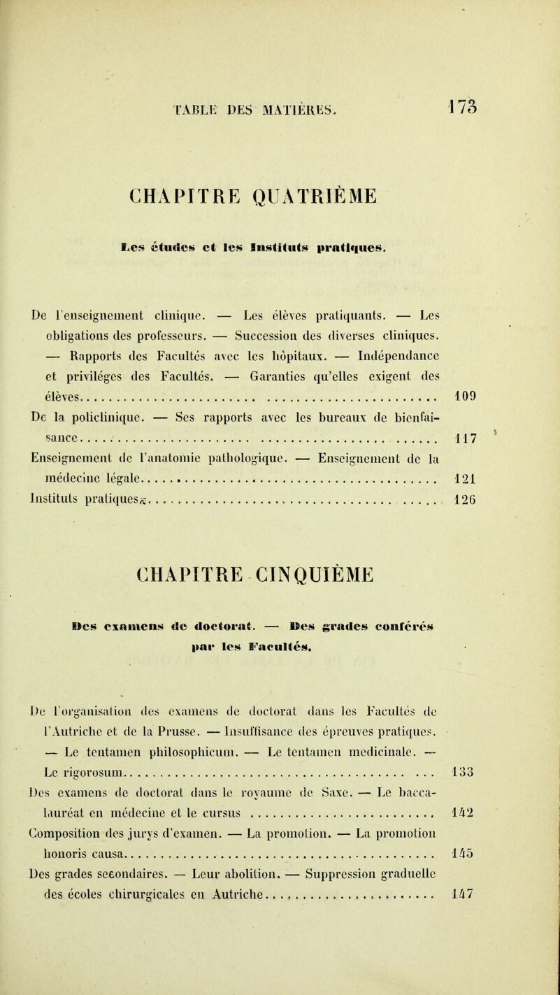 CHAPITRE QUATRIÈME Le:^ étucSe;» et le» liistitu(!<> iiratifiue.s. De renseignement clinique. — Les élèves pratiquants. — Les obligations des professeurs. — Succession des diverses cliniques. — Rapports des Facultés avec les hôpitaux. — Indépendance et privilèges des Facultés. — Garanties qu'elles exigent des élèves 109 De la policlinique. — Ses rapports avec les bureaux de bienfai- sance 117 Enseignement de l'anatomie pathologique. — Enseignement de la médecine légale 121 Instituts pratiques^: , 126 CHAPITRE CINQUIÈME Des examens de doctorat. — »es grades conférés par les Facultés. De l'organisation des examens de doctorat dans les Facultés de l'Autriche et de la Prusse. — Insuftisancc des épreuves pratiques. — Le tentamen philosophicum. — Le tcntamen médicinale. — Le rigorosum 133 Des examens de doctorat dans le royaume de Saxe. — Le bacca- lauréat en médecine et le cursus 142 Composition des jurys d'examen. — La promotion. — La promotion honoris causa l^b Des grades seeondaires. — Leur abolition. — Suppression graduelle des écoles chirurgicales en Autriche 147